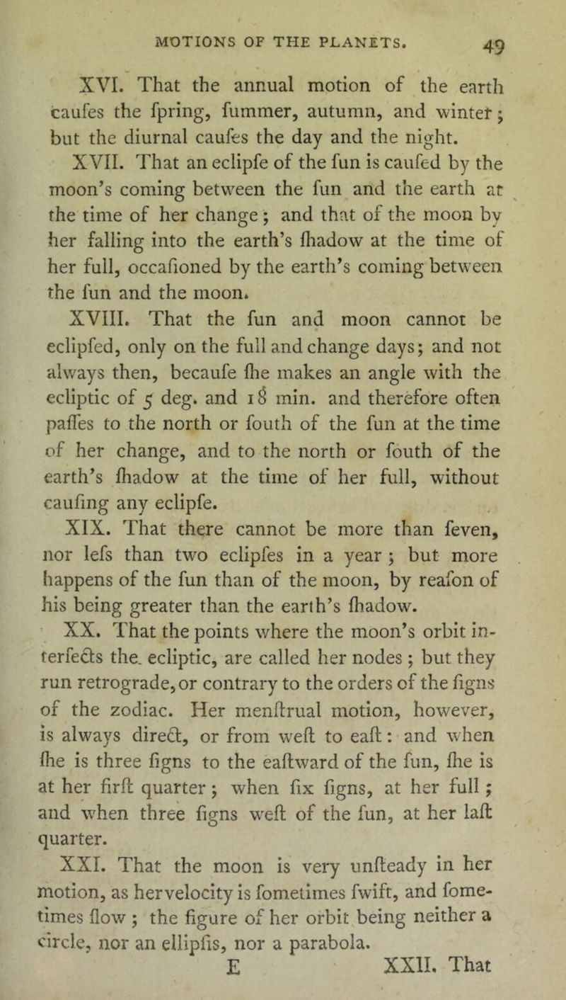 XVI. That the annual motion of the earth caufes the fpring, fummer, autumn, and winter; but the diurnal caufes the day and the night. XVII. That an eclipfe of the fun is caufed by the moon’s coming between the fun and the earth at the time of her change; and that of the moon by her falling into the earth’s fhadow at the time of her full, occafioned by the earth’s coming between the fun and the moon. XVIII. That the fun and moon cannot be eclipfed, only on the full and change days; and not always then, becaufe fhe makes an angle with the ecliptic of 5 deg. and 13 min. and therefore often pafles to the north or fouth of the fun at the time of her change, and to the north or fouth of the earth’s fhadow at the time of her full, without caufing any eclipfe. XIX. That there cannot be more than feven, nor lefs than two eclipfes in a year ; but more happens of the fun than of the moon, by reafon of his being greater than the earth’s fhadow. XX. That the points where the moon’s orbit in- terfe&s the. ecliptic, are called her nodes ; but they run retrograde, or contrary to the orders of the figns of the zodiac. Her menlfrual motion, however, is always direct, or from well to eaft: and when fhe is three figns to the eaftward of the fun, fhe is at her firft quarter; when fix figns, at her full; and when three figns weft of the fun, at her laft quarter. XXI. That the moon is very unfteady in her motion, as her velocity is fometimes fwift, and fome- times flow ; the figure of her orbit being neither a circle, nor an ellipfis, nor a parabola. E XXII. That