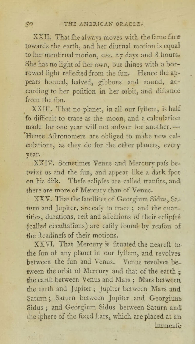 XXII. That fhe always moves with the fame face towards the earth, and her diurnal motion is equal to her menftrual motion, viz. 27 days and 8 hours. She has no light of her own, but fhines with a bor- rowed light reflected from the fun. Hence fhe ap- pears horned, halved, gibbous and round, ac- cording to her pofition in her orbit, and diftance from the fun. XXIII. That no planet, in all our fyftem, is half fo difficult to trace as the moon, and a calculation made for one year will not anfwer for another.— ^Hence Allronomers are obliged to make new cal- culations, as they do for the other planets, every year. XXIV. Sometimes Venus and Mercury pafs be- twixt us and the fun, and appear like a dark fpot on his difk. Thefe eclipfes are called tranfits, and there are more of Mercury than of Venus. XXV. That the latellites of Georgium Sidus, Sa- turn and Jupiter, are eafy to trace ; and the quan- tities, durations, reft and affe&ions of their eclipfe^ (called occultations) are eafily found by reafon of the fteadinefs of their motions. XXVI. That Mercury is fituated the neareft tO' the fun of any planet in our fyftem, and revolves between the fun and Venus. Venus revolves be- tween the orbit of Mercury and that of the earth * the earth between Venus and Mars; Mars between the earth and Jupiter ; Jupiter between Mars and Saturn ; Saturn between Jupiter and Georgium Sidus ; and Georgium Sidus between Saturn and the fphere of the fixed ftars,. which are placed at an immenfe