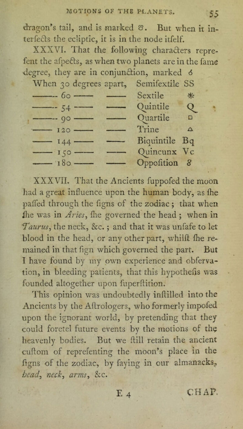dragon’s tail, and is marked 8. But when it in- terfe&s the ecliptic, it is in the node itfelf. XXXVI. That the following characters repre- fent the afpetts, as when two planets are in the fame •degree, they are in conjundiion, marked 6 When 30 degrees apart, Semifextile SS — 60 Sextile * - 54 ~ Quintile - 90 Ouartile V □ • 120 Trine A ■ i44 Biquintile Bq ■ i5° Quincunx Vc ■ 180 Oppofition 8 XXXVII. That the Ancients fuppofed the moon had a great influence upon the human body, as fhe palled through the figns of the zodiac ; that when fhe was in Aries, Hie governed the head ; when in 1Taurus, the neck, &c. ; and that it was unfafe to let blood in the head, or any other part, whilft fhe re- mained in that fign which governed the part. But I have found by my own experience and obferva- tion, in bleeding patients, that this hypothesis was founded altogether upon fuperfiition. This opinion was undoubtedly infiilled into the Ancients by the Aflrologers, who formerly impofed upon the ignorant world, by pretending that they could foretel future events by the motions of the heavenly bodies. But we (till retain the ancient cuflom of reprefenting the moon’s place in the figns of the zodiac, by faying in our aimanacks? head, neck, arms, he. CHAP.