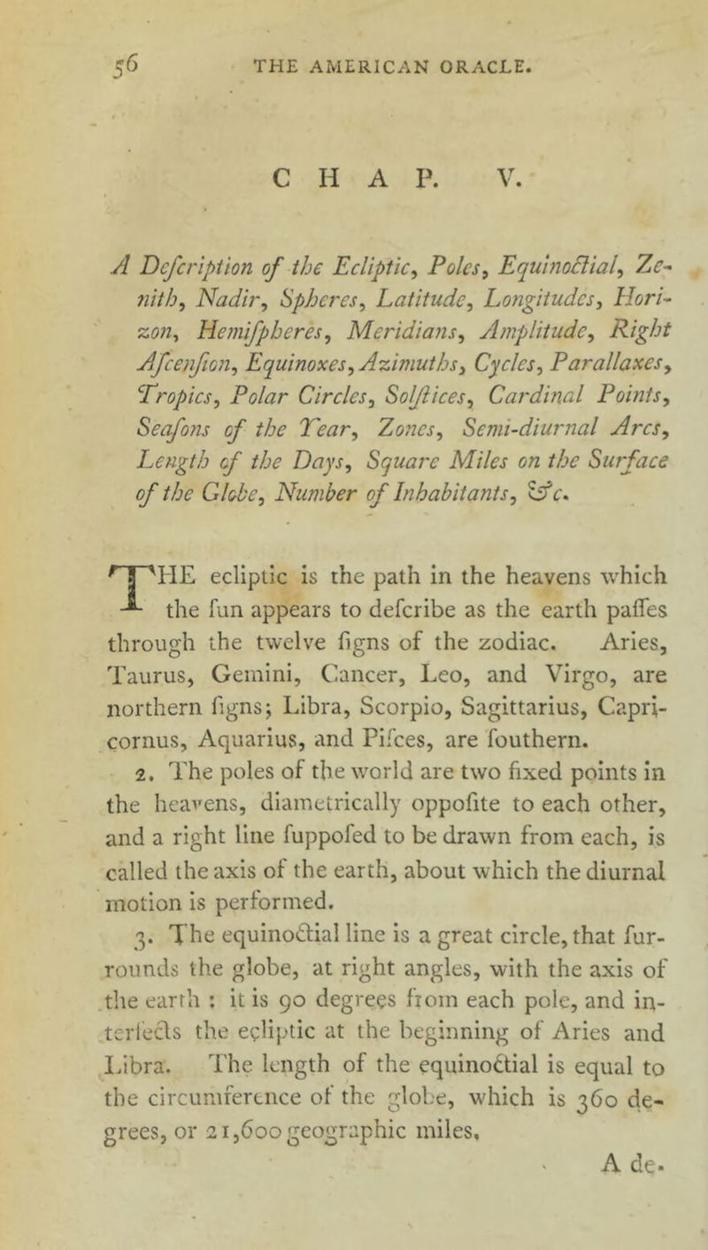 C H A P. V. A Defcription of the Ecliptic, Poles, Equinoctial, Ze- nith, Nadir, Spheres, Latitude, Longitudes, Hori- zon, Hemifpheres, Meridians, Amplitude, Right Afcenfion, Equinoxes, Azimuths, Cycles, Parallaxes, Tropics, Polar Circles, So/Jlices, Cardinal Points, Seafo?is of the Tear, Zones, Semi-diurnal Arcs, Length of the Days, Square Miles on the Surface of the Globe, Number of Inhabitants, Lfc\ r S TIE ecliptic is the path in the heavens which the fun appears to deferibe as the earth paffes through the twelve figns of the zodiac. Aries, Taurus, Gemini, Cancer, Leo, and Virgo, are northern figns; Libra, Scorpio, Sagittarius, Capri- cornus, Aquarius, and Pifces, are fouthern. 2. The poles of the world are two fixed points in the heavens, diametrically oppofite to each other, and a right line fuppofed to be drawn from each, is called the axis of the earth, about which the diurnal motion is performed. 3. The equinoctial line is a great circle, that fur- rounds the globe, at right angles, with the axis of the earth : it is 90 degrees fiom each pole, and in- tellects the ecliptic at the beginning of Aries and Libra. The length of the equino&ial is equal to the circumference of the globe, w'hich is 360 de- grees, or 21,600 geographic miles. A de.