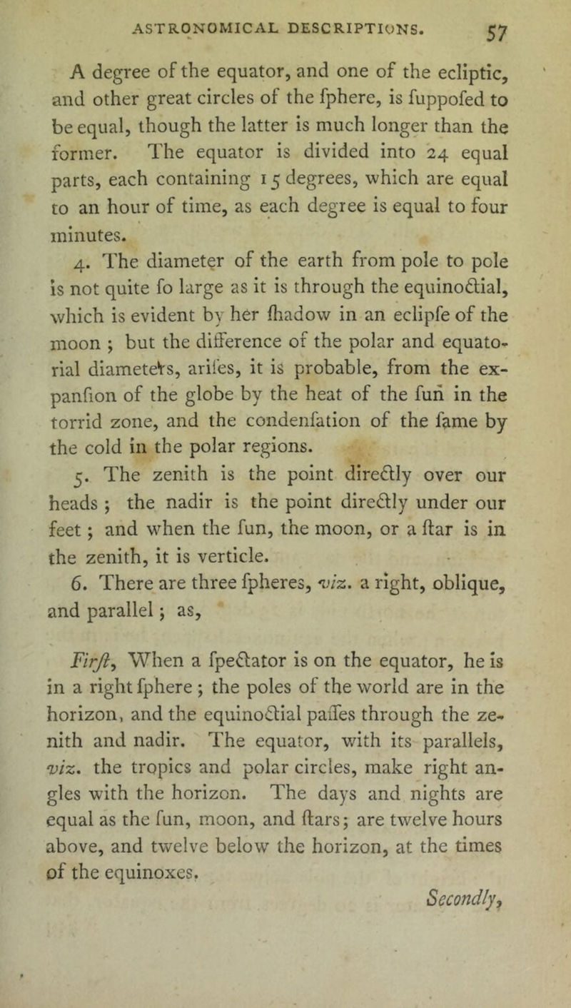A degree of the equator, and one of the ecliptic, and other great circles of the fpherc, is fuppofed to be equal, though the latter is much longer than the former. The equator is divided into 24 equal parts, each containing 15 degrees, which are equal to an hour of time, as each degree is equal to four minutes. 4. The diameter of the earth from pole to pole is not quite fo large as it is through the equinoctial, which is evident by her fhadow in an eclipfe of the moon ; but the difference of the polar and equato- rial diameteVs, arifes, it is probable, from the ex- pansion of the globe by the heat of the fun in the torrid zone, and the condenfation of the fame by the cold in the polar regions. 5. The zenith is the point direCtly over our heads ; the nadir is the point direCtly under our feet; and when the fun, the moon, or a liar is in the zenith, it is verticle. 6. There are three fpheres, viz. a right, oblique, and parallel; as, Firjl, When a fpe&ator is on the equator, he is in a right Sphere ; the poles of the world are in the horizon, and the equinoctial paiTes through the ze- nith and nadir. The equator, with its parallels, viz. the tropics and polar circles, make right an- gles with the horizon. The days and nights are equal as the fun, moon, and ftars; are twelve hours above, and twelve below the horizon, at the times of the equinoxes. Secondly,