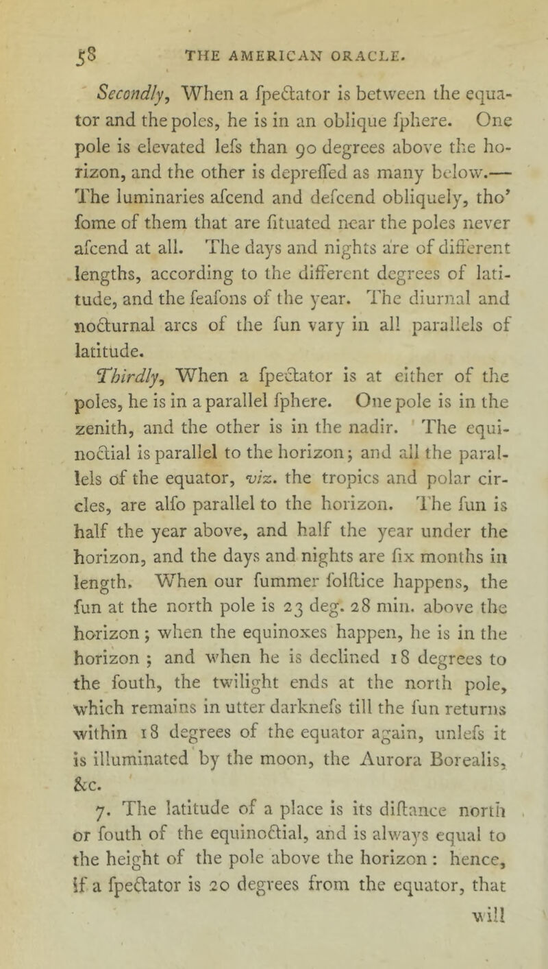 Secondly, When a fpe&ator is between the equa- tor and the poles, he is in an oblique fphere. One pole is elevated lefs than 90 degrees above the ho- rizon, and the other is depreffed as many below.— The luminaries afcend and defcend obliquely, tho* fome of them that are fituated near the poles never afcend at all. The days and nights are of different lengths, according to the different degrees of lati- tude, and the feafons of the year. The diurnal and nocturnal arcs of the fun vary in all parallels of latitude. Thirdly, When a fpeebator is at either of the poles, he is in a parallel fphere. One pole is in the zenith, and the other is in the nadir. The equi- noctial is parallel to the horizon; and all the paral- lels of the equator, viz. the tropics and polar cir- cles, are alfo parallel to the horizon. The fun is half the year above, and half the year under the horizon, and the days and nights are fix months in length. When our fummer folflice happens, the fun at the north pole is 23 deg. 28 min. above the horizon; when the equinoxes happen, he is in the horizon ; and when he is declined 18 degrees to the fouth, the twilight ends at the north pole, which remains in utter darknefs till the fun returns within 18 degrees of the equator again, unlefs it is illuminated by the moon, the Aurora Borealis, See. 7. The latitude of a place is its diflance north or fouth of the equinoctial, and is always equal to the height of the pole above the horizon : hence, if. a fpe&ator is 20 degrees from the equator, that will