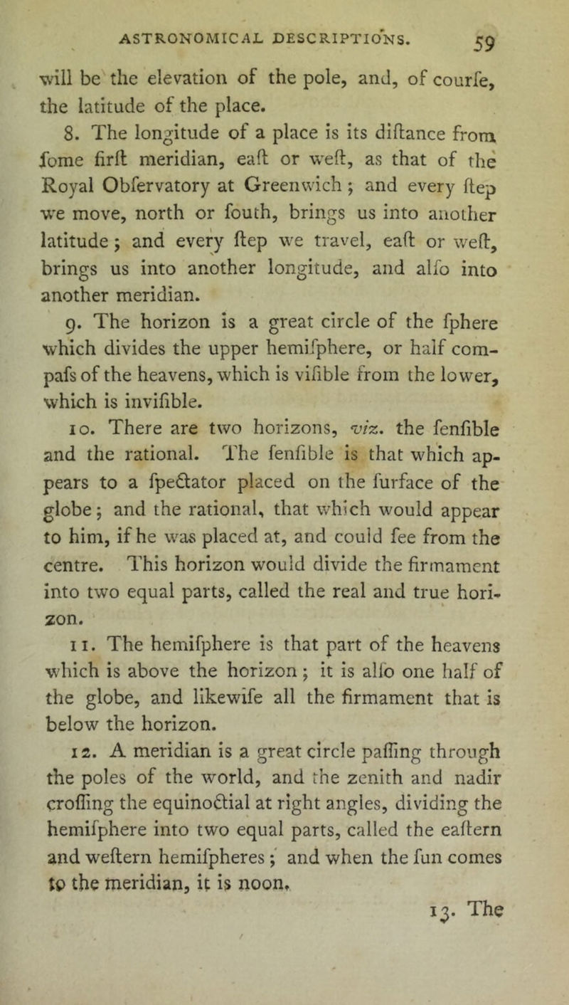 will be the elevation of the pole, and, of courfe, the latitude of the place. 8. The longitude of a place is its diftance from ibme firft meridian, eaft or weft, as that of the Royal Obfervatory at Greenwich ; and every ftep we move, north or fouth, brings us into another latitude; and every ftep we travel, eaft or weft, brings us into another longitude, and alfo into another meridian. 9. The horizon is a great circle of the fphere which divides the upper hemifphere, or half com- pafsof the heavens, which is vifible from the lower, which is invifible. 10. There are two horizons, viz. the fenfible and the rational. The fenfible is that which ap- pears to a fpeCtator placed on the l'urface of the globe; and the rational, that which would appear to him, if he was placed at, and couid fee from the centre. This horizon would divide the firmament into two equal parts, called the real and true hori- zon. 11. The hemifphere is that part of the heavens which is above the horizon ; it is alio one half of the globe, and likewife all the firmament that is below the horizon. 12. A meridian is a great circle pafling through the poles of the world, and the zenith and nadir crofting the equinoctial at right angles, dividing the hemifphere into two equal parts, called the eaftern and weftern hemifpheres; and when the fun comes tp the meridian, it is noon. 13. The