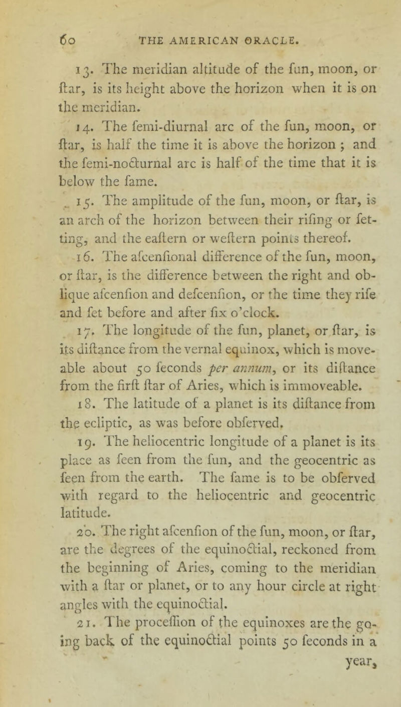 13. The meridian altitude of the fun, moon, or ftar, is its height above the horizon when it is on the meridian. 14. The femi-diurnal arc of the fun, moon, or ftar, is half the time it is above the horizon ; and tire femi-nocturnal arc is half of the time that it is below the fame. 15. The amplitude of the fun, moon, or ftar, is an arch of the horizon between their rifing or fet- ting, and the eaftern or weftern points thereof. 16. The afcenfional difference of the fun, moon, or ftar, is the difference between the right and ob- lique afcenfion and defcenfton, or the time they rife and fet before and after fix o’clock. 17. The longitude of the fun, planet, or ftar, is its diftance from the vernal equinox, which is move- able about 50 feconds per annum, or its diftance from the firft ftar of Aries, which is immoveable. 18. The latitude of a planet is its diftance from the ecliptic, as was before obferved. 19. The heliocentric longitude of a planet is its place as feen from the fun, and the geocentric as feen from the earth. The fame is to be obferved with regard to the heliocentric and geocentric latitude. To. The right afcenfion of the fun, moon, or ftar, are the degrees of the equinoctial, reckoned from the beginning of Aries, coming to the meridian with a ftar or planet, or to any hour circle at right angles with the equinoctial. 21. The proceftion of the equinoxes are the go- ing back of the equinoctial points 50 feconds in a year.