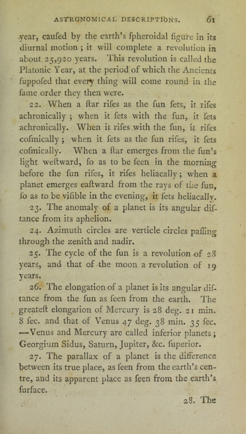 .year, caufed by the earth’s fpheroidal figure in its diurnal motion ; it will complete a revolution in about 25,920 years. This revolution is called the Platonic Year, at the period of which the Ancients fuppofed that every thing will come round in the fame order they then were. 22. When a ftar rifes as the fun fets, it rifes achronically ; when it fets with the fun, it fets achronically. When it rifes with the fun, it rifes cofmically ; when it fets as the fun rifes, it fets cofmically. When a ftar emerges from the fun’s light weftward, fo as to be feen in the morning before the fun rifes, it rifes heliacally; when a planet emerges eafhvard from the rays of the fun, fo as to be vifible in the evening, it fets heliacallv. 23. The anomaly of a planet is its angular dif- tance from its aphelion. 24. Azimuth circles are verticle circles palling through the zenith and nadir. 25. The cycle of the fun is a revolution of 28 years, and that of the moon a revolution of 19 years. 26. The elongation of a planet is its angular dif- tance from the fun as feen from the earth. The greateft elongation of Mercury is 28 deg. 21 min. 8 fee. and that of Venus 47 deg. 38 min. 35 fee. ■—Venus and Mercury are called inferior planets; Georgium Sidus, Saturn, Jupiter, &c. fuperior. 27. The parallax of a planet is the difference between its true place, as feen from the earth’s cen- tre, and its apparent place as feen from the earth’s furface.