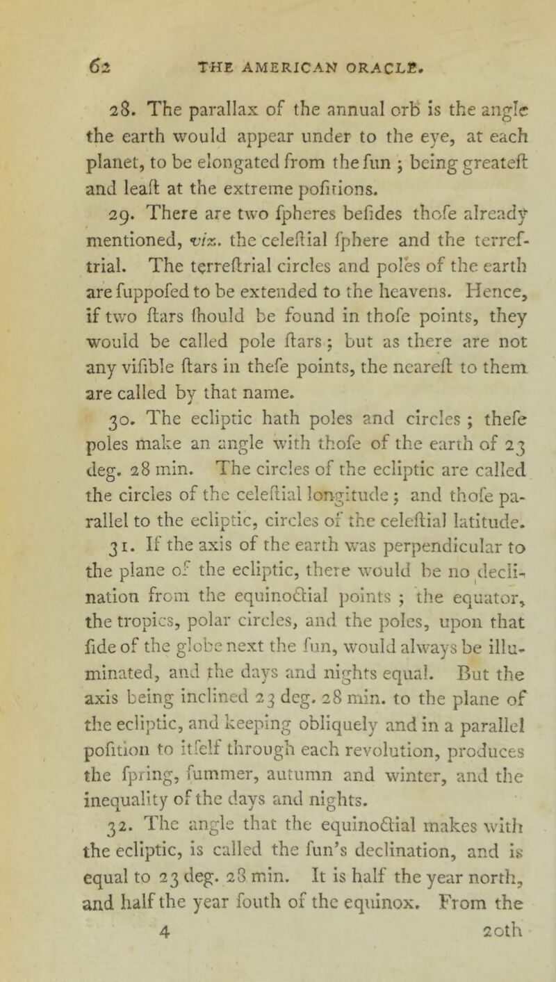 28. The parallax of the annual orb is the angle the earth would appear under to the eye, at each planet, to be elongated from the fun j being greatefl and lead at the extreme pofirions. 29. There are two fpheres befides thofe already mentioned, viz. the celeflial fphere and the terref- trial. The terreflrial circles and poles of the earth are fuppofed to be extended to the heavens. Hence, if two flars Ihould be found in thofe points, they would be called pole (tars; but as there are not any vifible flars in thefe points, the ncarefl to them are called by that name. 30. The ecliptic hath poles and circles ; thefe poles make an angle with thofe of the earth of 2 3 deg. 28 min. The circles of the ecliptic are called the circles of the celeflial longitude ; and thofe pa- rallel to the ecliptic, circles of the celeflial latitude. 31. If the axis of the earth was perpendicular to the plane of the ecliptic, there would be no clecii-. nation from the equino£liaI points ; the equator, the tropics, polar circles, and the poles, upon that fide of the globe next the fun, would always be illu- minated, and the days and nights equal. But the axis being inclined 23 deg. 28 min. to the plane of the ecliptic, and keeping obliquely and in a parallel pofition to itfelf through each revolution, produces the fpring, fummer, autumn and winter, and the inequality of the days and nights. 32. The angle that the equino&ial makes with the ecliptic, is called the fun’s declination, and is equal to 23 deg. 28 min. It is half the year north, and half the year fouth of the equinox. From the 4 20th