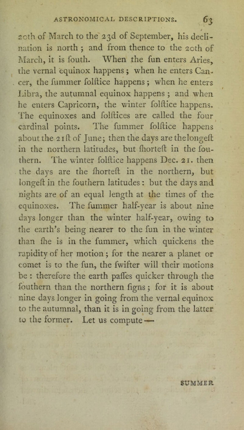 i 20th of March to the 23d of September, his decli- nation is north ; and from thence to the 20th of March, it is fouth. When the fun enters Aries, the vernal equinox happens; when he enters Can- . cer, the fuminer folftice happens ; when he enters Libra, the autumnal equinox happens ; and when he enters Capricorn, the winter folftice happens. The equinoxes and folftices are called the four cardinal points. The fummer folftice happens about the 21 ft of June; then the days are thelongeft in the northern latitudes, but Ihorteft in the fou- thern. The winter folftice happens Dec. 21. then the days are the Ihorteft in the northern, but longeft in the fouthern latitudes : but the days and nights are of an equal length at the times of the equinoxes. The fummer half-year is about nine days longer than the winter half-year, owing to the earth’s being nearer to the fun in the winter than fhe is in the fummer, which quickens the rapidity of her motion; for the nearer a planet or comet is to the fun, the fwifter will their motions be : therefore the earth pafles quicker through the fouthern than the northern figns; for it is about nine days longer in going from the vernal equinox to the autumnal, than it is in going from the latter to the former. Let us compute — SUMMER