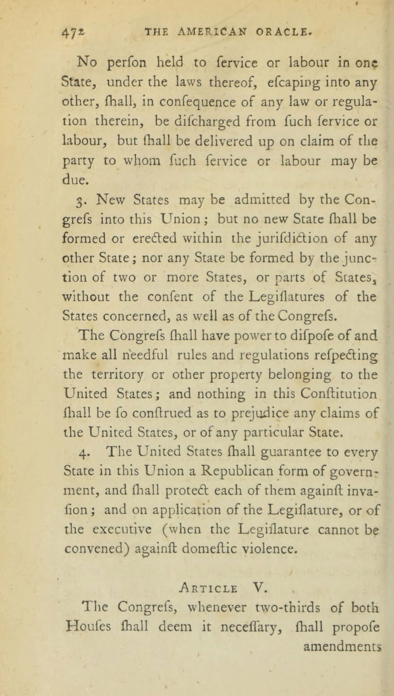 No perfon held to fervice or labour in one State, under the laws thereof, efcaping into any other, fhall, in confequence of any law or regula- tion therein, be difcharged from fuch fervice or labour, but fhall be delivered up on claim of the party to whom fuch fervice or labour may be due. 3. New States may be admitted by the Con- grefs into this Union ; but no new State fhall be formed or eredted within the jurifdidtion of any other State; nor any State be formed by the junc- tion of two or more States, or parts of States, without the confent of the Legiflatures of the States concerned, as well as of the Congrefs. The Congrefs fhall have power to difpofe of and make all heedful rules and regulations refpedting the territory or other property belonging to the United States; and nothing in this Conflitution fhall be fo conftrued as to prejudice any claims of the United States, or of any particular State. 4. The United States fhall guarantee to every State in this Union a Republican form of govern- ment, and fhall protedt each of them againft inva- lion ; and on application of the Legiflature, or of the executive (when the Legiflature cannot be convened) againft domeftic violence. Article V. The Congrefs, whenever two-thirds of both Houfes fhall deem it neceffary, fhall propofe amendments