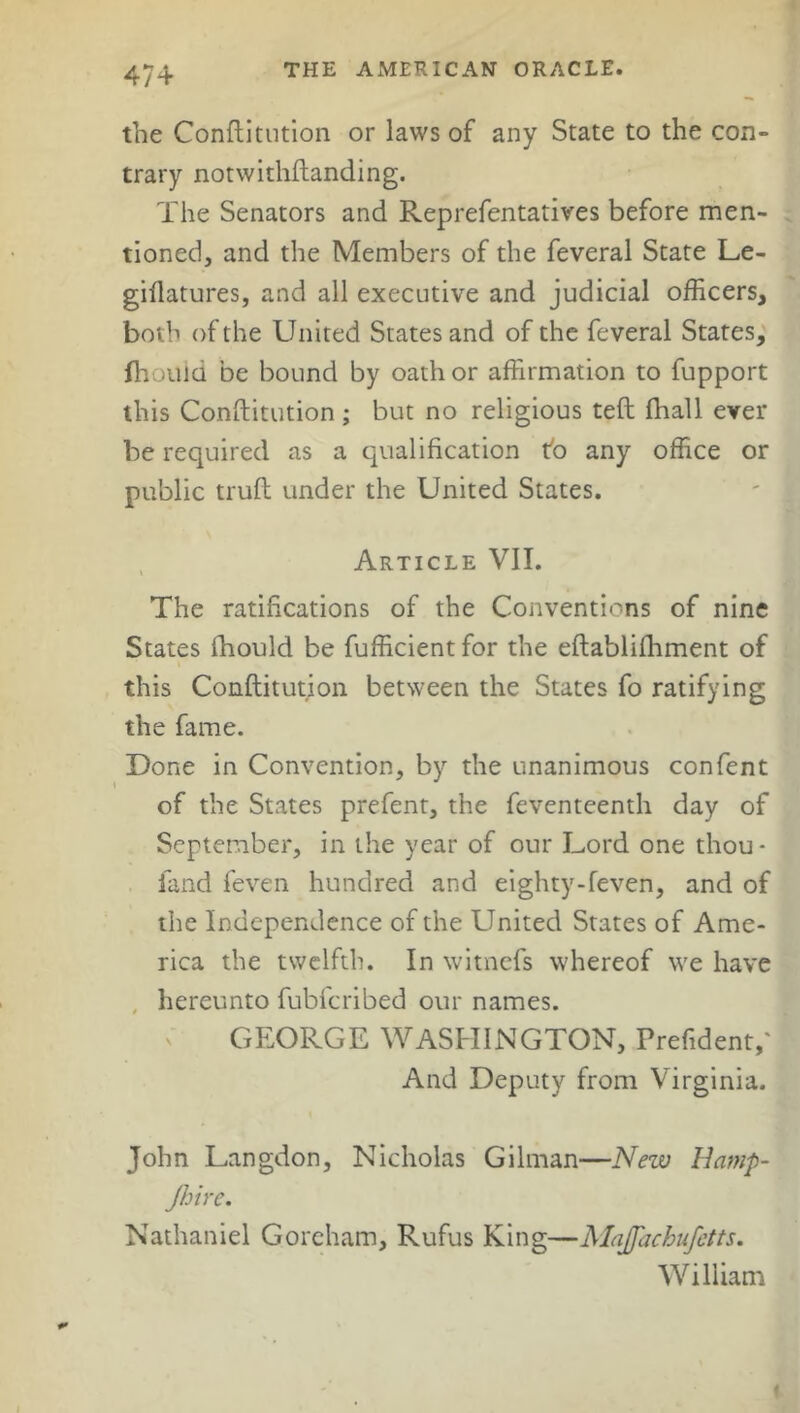 the Conftitution or laws of any State to the con- trary notwithftanding. The Senators and Representatives before men- tioned, and the Members of the feveral State Le- giftatures, and all executive and judicial officers, both of the United States and of the feveral States, (houid be bound by oath or affirmation to fupport this Conftitution ; but no religious teft fhall ever be required as a qualification tb any office or public truft under the United States. Article VII. The ratifications of the Conventions of nine States ihould be fufficientfor the eftablifhment of this Conftitution between the States fo ratifying the fame. Done in Convention, by the unanimous confent of the States prefent, the feventeenth day of September, in the year of our Lord one thou* land feven hundred and eighty-feven, and of the Independence of the United States of Ame- rica the twelfth. In witnefs whereof we have hereunto fubfcribed our names. GEORGE WASHINGTON, Prefident,' And Deputy from Virginia. John Langdon, Nicholas Gilman—New Hamp- Jhire. Nathaniel Goreham, Rufus King—Majfachufetts. William