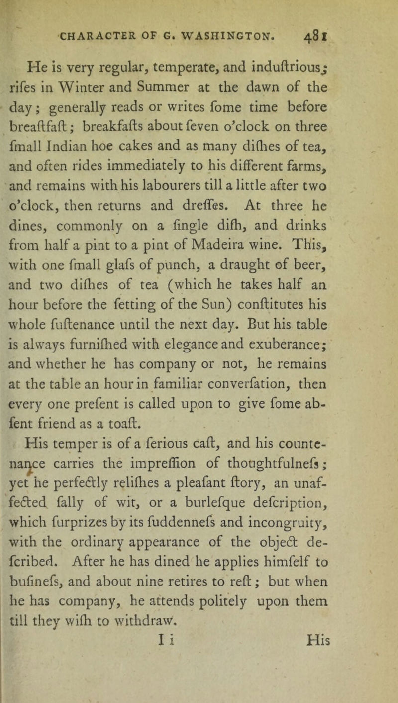 He is very regular, temperate, and indudrious.; rifes in Winter and Summer at the dawn of the day; generally reads or writes fome time before breadfad; breakfads about feven o’clock on three fmall Indian hoe cakes and as many difhes of tea, and often rides immediately to his different farms, and remains with his labourers till a little after two o’clock, then returns and dreffes. At three he dines, commonly on a fingle difh, and drinks from half a pint to a pint of Madeira wine. This, with one fmall glafs of punch, a draught of beer, and two dirties of tea (which he takes half an hour before the fetting of the Sun) conftitutes his whole fudenance until the next day. But his table is always furnifhed with elegance and exuberance; and whether he has company or not, he remains at the table an hour in familiar converfation, then every one prefent is called upon to give fome ab- fent friend as a toad. His temper is of a ferious cad, and his counte- nance carries the impreflion of thoughtfulnefs; yet he perfectly relifhes a pleafant dory, an unaf- fected fally of wit, or a burlefque defcription, which furprizes by its fuddennefs and incongruity, with the ordinary appearance of the objeCt de- fcribed. After he has dined he applies himfelf to bufinefs, and about nine retires to red; but when he has company, he attends politely upon them till they wifh to withdraw. I i His