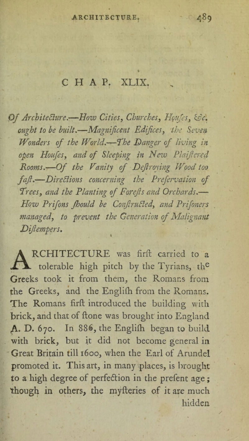 ARCHITECTURE, A8 9 CHAP. XLIX. Of Architecture.—How Cities, Churches, Houfes, &c. ought to be built.—Magnificent Edifices, the Seven Wonders of the World.—The Danger of living in open Houfes, and of Sleeping in Nezv Plaifiered Rooms.—Of the Vunity of Defiroying Wood too fafi.—Directions concerning the Prefervation of Trees, and the Planting of Forefis and Orchards.—• How Prifons fhould be ConfiruCted, and Prifoners managed, to prevent the Generation of Malignant Diftempers. Architecture was firft carried to a tolerable high pitch by the Tyrians, the Greeks took it from them, the Romans from the Greeks, and the Englilh from the Romans. The Romans firft introduced the building with brick, and that of ftone was brought into England ,A. D. 670. In 886, the Englifh began to build with brick, but it did not become general in Great Britain till 1600, when the Earl of Arundel promoted it. This art, in many places, is brought to a high degree of perfection in the prefent age ; though in others, the myfteries of it are much hidden
