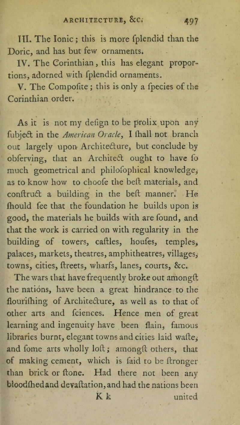 TII. The Ionic; this is more fplendid than the Doric, and has but few ornaments. IV. The Corinthian, this has elegant propor- tions, adorned with fplendid ornaments. V. The Compofite; this is only a fpecies of the Corinthian order. As it is not my defign to be prolix upon any fubjeCt in the American Oracle, 1 lhall not branch out largely upon Architecture, but conclude by obferving, that an Architect ought to have fo much geometrical and philofophical knowledge, as to know how to choofe the bed materials, and conftruCt a building in the bed manner. He Thould fee that the foundation he builds upon is good, the materials he builds with are found, and that the work is carried on with regularity in the building of towers, cadles, houfes, temples, palaces, markets, theatres, amphitheatres^ villages, towns, cities, dreets, wharfs, lanes, courts, &c. The wars that have frequently broke out amongd the nations, have been a great hindrance to the flourifhing of Architecture, as well as to that of other arts and fciences. Hence men of great learning and ingenuity have been flain, famous libraries burnt, elegant towns and cities laid wade, and fome arts wholly lod; amongd others, that of making cement, which is laid to be dronger than brick or done. Had there not been any bloodlhedand devadation,and had the nations been K k united