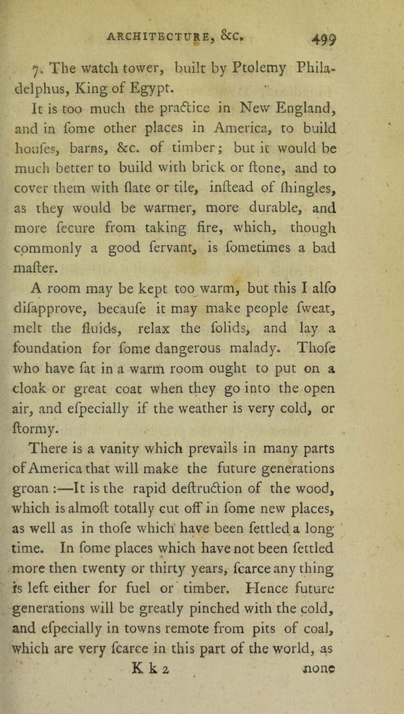 7. The watch tower, built by Ptolemy Phila- delphia, King of Egypt. It is too much the praftice in New England, and in fome other places in America, to build houfes, barns, &c. of timber; but it would be much better to build with brick or done, and to cover them with date or tile, inftead of (hingles, as they would be warmer, more durable, and more fecure from taking fire, which, though commonly a good fervant, is fometimes a bad matter. A room may be kept too warm, but this I alfo difapprove, becaufe it may make people fweat, melt the fluids, relax the folids, and lay a foundation for fome dangerous malady. Tliofe who have fat in a warm room ought to put on a cloak or great coat when they go into the open air, and efpecially if the weather is very cold, or ftormy. There is a vanity which prevails in many parts of America that will make the future generations groan :—It is the rapid deftru&ion of the wood, which is almoft totally cut off in fome new places, as well as in thofe which have been fettled a long- time. In fome places which have not been fettled more then twenty or thirty years, fcarce any thing is left either for fuel or timber. Hence future generations will be greatly pinched with the cold, and efpecially in towns remote from pits of coal, which are very fcarce in this part of the world, as K k 2 none