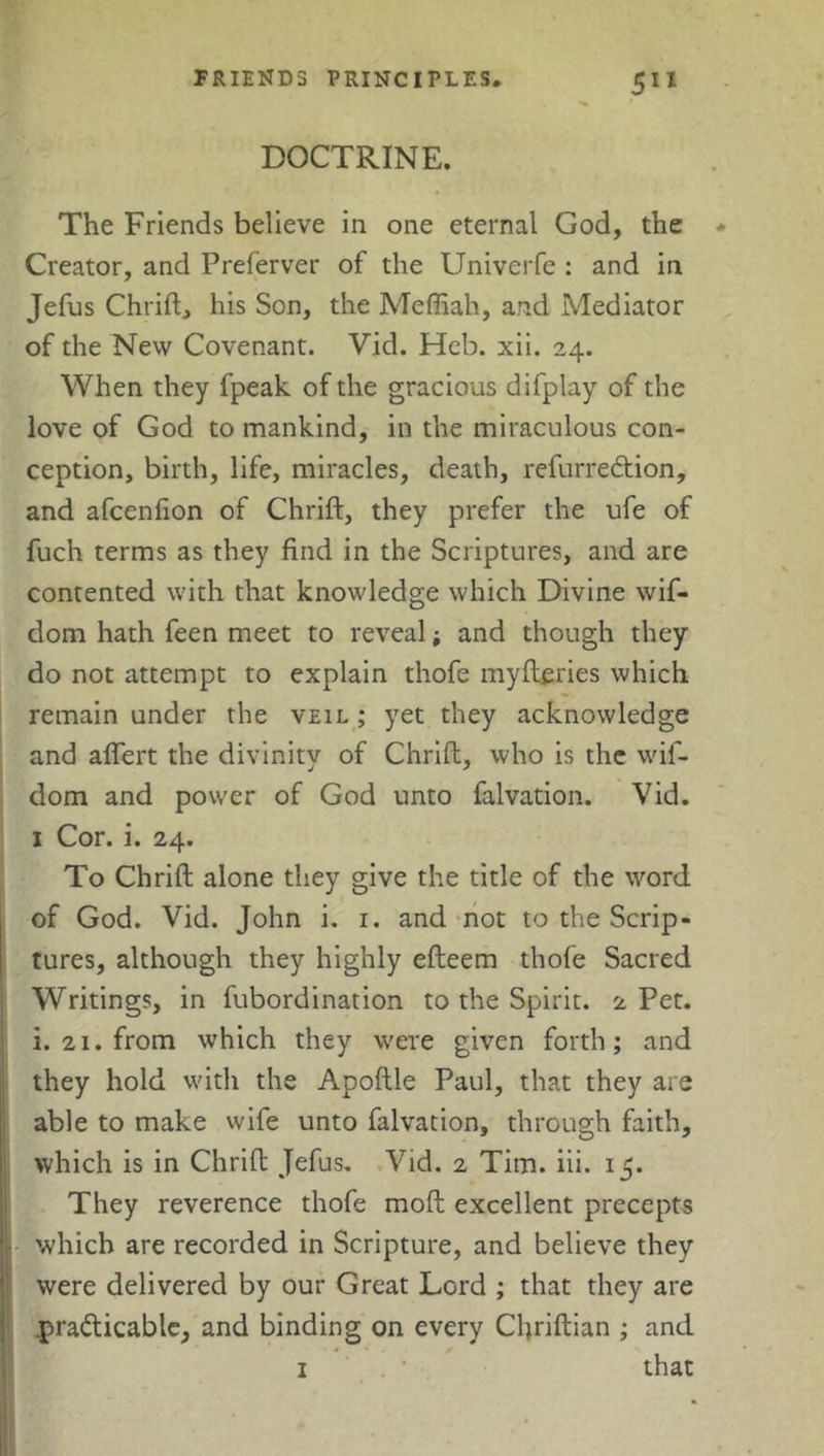 DOCTRINE. The Friends believe in one eternal God, the * Creator, and Preferver of the Univerfe : and in Jefus Chrift, his Son, the Meffiah, and Mediator of the New Covenant. Vid. Heb. xii. 24. When they fpeak of the gracious difplay of the love of God to mankind, in the miraculous con- ception, birth, life, miracles, death, refurredion, and afcenfion of Chrift, they prefer the ufe of fuch terms as they find in the Scriptures, and are contented with that knowledge which Divine wif- dom hath feen meet to reveal; and though they do not attempt to explain thofe myftcries which remain under the veil ; yet they acknowledge and aflert the divinity of Chrift, who is the wif- dom and power of God unto falvation. Vid. 1 Cor. i. 24. To Chrift alone they give the title of the word of God. Vid. John i. 1. and not to the Scrip- tures, although they highly efteem thofe Sacred Writings, in fubordination to the Spirit. 2 Pet. i. 21. from which they were given forth; and they hold with the Apoftle Paul, that they are able to make wife unto falvation, through faith, which is in Chrift Jefus. Vid. 2 Tim. iii. 15. They reverence thofe moft excellent precepts which are recorded in Scripture, and believe they were delivered by our Great Lord ; that they are .practicable, and binding on every Chriftian ; and 1 * that