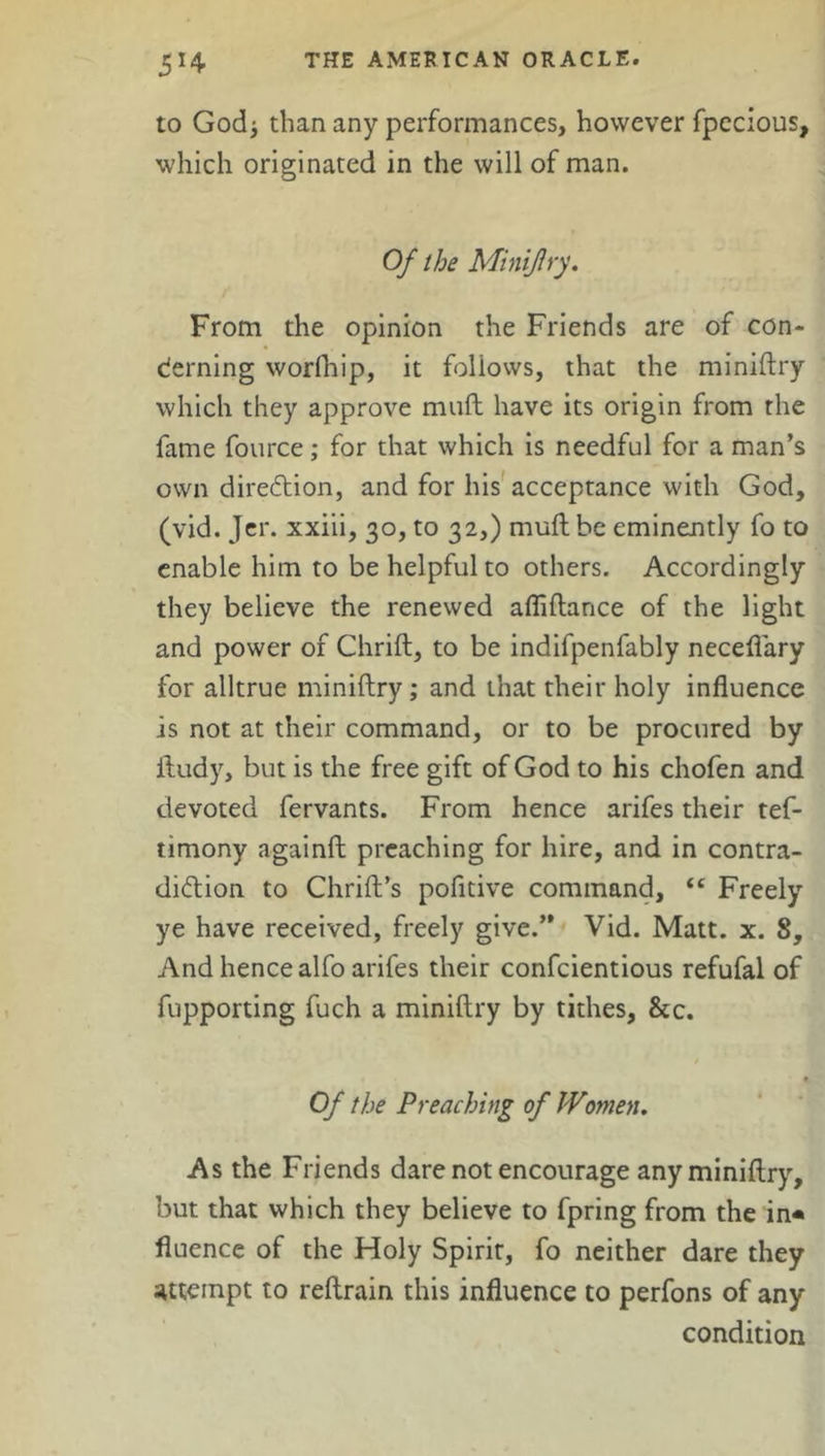 to God* than any performances, however fpccious, which originated in the will of man. Of the Minifry. From the opinion the Friends are of con- cerning worfhip, it follows, that the miniftry which they approve muft have its origin from the fame fource; for that which is needful for a man’s own direction, and for his acceptance with God, (vid. Jer. xxiii, 30, to 32,) muft be eminently fo to enable him to be helpful to others. Accordingly they believe the renewed afliftance of the light and power of Chrift, to be indifpenfably neceflary for alltrue miniftry; and that their holy influence is not at their command, or to be procured by ftudy, but is the free gift of God to his chofen and devoted fervants. From hence arifes their tef- timony againft preaching for hire, and in contra- diction to Chrift’s pofltive command, “ Freely ye have received, freely give.” Vid. Matt. x. 8, And hence alfo arifes their confcientious refufal of fupporting fuch a miniftry by tithes, &c. Of the Preaching of Women. As the Friends dare not encourage any miniftry, but that which they believe to fpring from the in* fluence of the Holy Spirit, fo neither dare they attempt to reftrain this influence to perfons of any condition