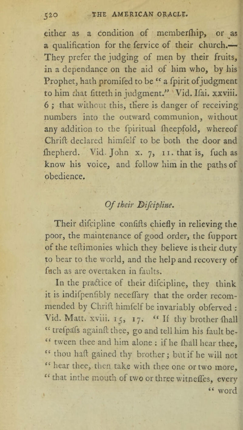 5i0 either as a condition of memberfhip, or as a qualification for the fervice of their church.— They prefer the judging of men by their fruits, in a dependance on the aid of him who, by his Prophet, hath promifed to be “ a fpirit ofjudgment to him chat fitteth in judgment.” Vid. Ifai. xxviii. 6 ; that without this, there is danger of receiving numbers into the outward communion, without any addition to the fpiritual fheepfold, whereof Chrift declared himfelf to be both the door and fhepherd. Vid. John x. 7, 11. that is, fuch as know his voice, and follow him in the paths of obedience. Of their Difcipline. / Their difcipline confifls chiefly in relieving the poor, the maintenance of good order, the fupport of the teftimonies which they believe is their duty to bear to the world, and the help and recovery of fach as are overtaken in faults. In the practice of their difcipline, they think it is indifpenfibly neceflary that the order recom- mended by Chrift himfelf be invariably obferved : Vid. Matt, xviii. 15, 17. “ If thy brother {hall “ trefpafs againft thee, go and tell him his fault be- “ tween thee and him alone : if he (hall hear thee, “ thou haft gained thy brother; but if he will not “ hear thee, then take with thee one or two more, il that inthe mouth of two or three witnefics, every “ word