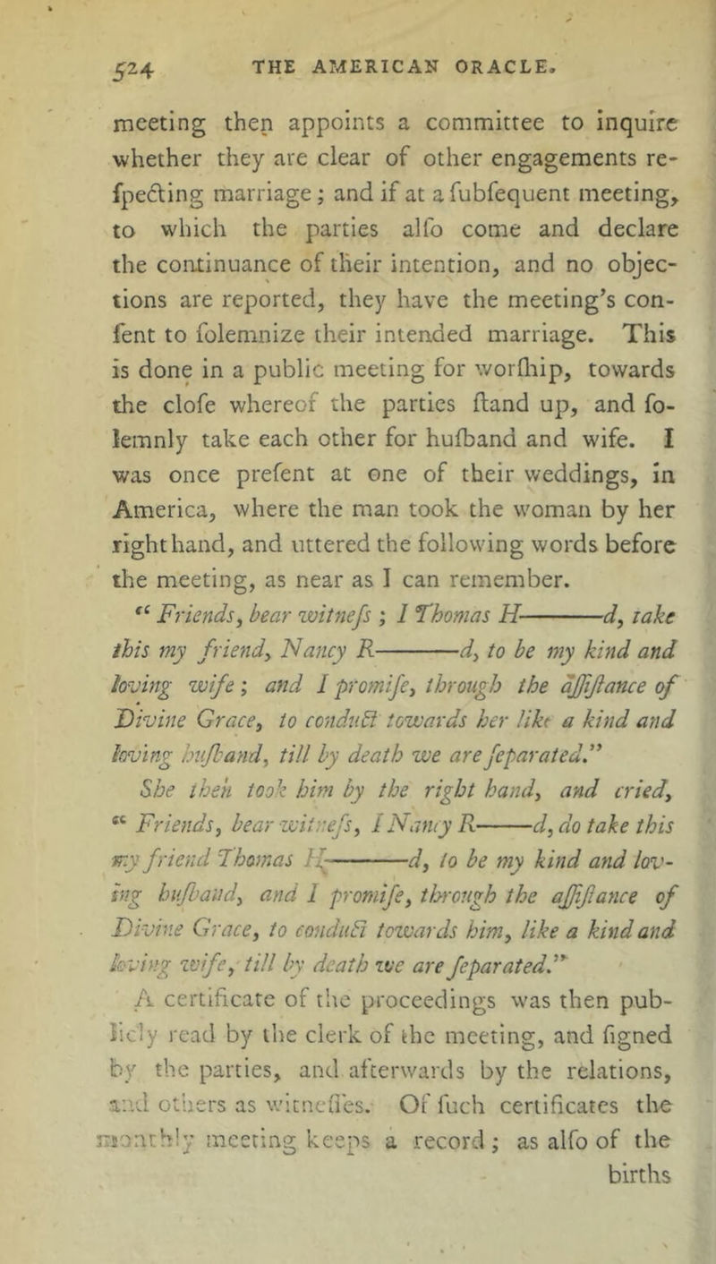 meeting then appoints a committee to inquire whether they are clear of other engagements re- fpedting marriage; and if at afubfequent meeting, to which the parties alfo come and declare the continuance of their intention, and no objec- tions are reported, they have the meeting’s con- fent to folemnize their intended marriage. This is done in a public meeting for worfhip, towards the clofe whereof the parties Hand up, and fo- lemnly take each other for hufband and wife. I was once prefent at one of their weddings, in America, where the man took the woman by her right hand, and uttered the following words before the meeting, as near as I can remember. “ Friends, bear witnefs ; I Thomas H d, lake this my friendy Nancy R d, to be my kind and loving wife; and I promife, through the affiance of Divine Grace, to conduct towards her like a kind and loving hufband, till by death we arefeparated” She then took him by the right handy and criedf “ Friends, bear witnefs, I Nancy R cl, do take this my friend Thomas 1 d, to be my kind and lov- ing hufband, and I promife, through the affiance of Divine Grace, to eonduFi towards him, like a kind and loving wife, till by death we are feparatedD A certificate of the proceedings was then pub- licly read by the clerk of the meeting, and figned by the parties, and afterwards by the relations, and others as wicnefiesv Or fuch certificates the monthly meeting keeps a record; as alfo of the births
