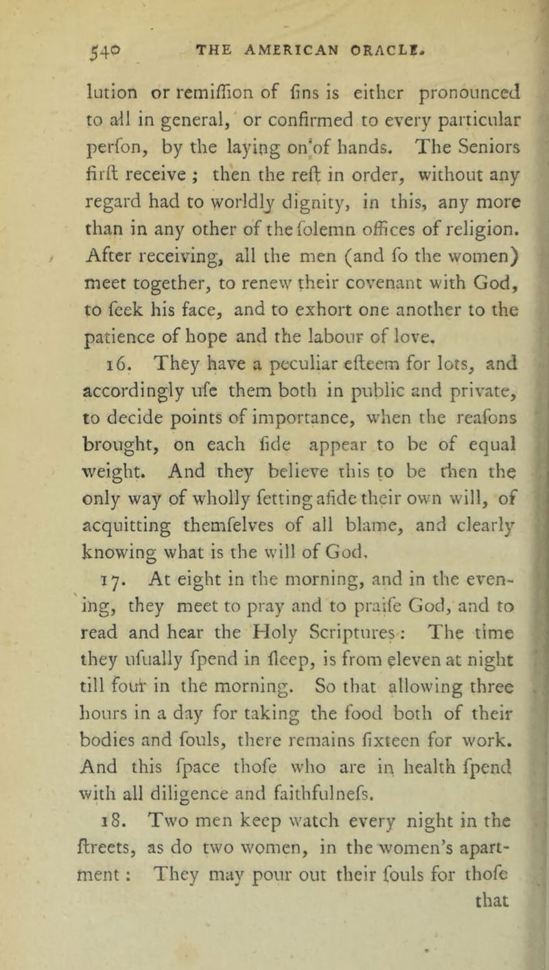 lution or remiffion of fins is either pronounced to ail in general, or confirmed to every particular perfon, by the laying on'of hands. The Seniors firft receive ; then the reft in order, without any regard had to worldly dignity, in this, any more than in any other of thefolemn offices of religion. After receiving, all the men (and fo the women) meet together, to renew their covenant with God, to feek his face, and to exhort one another to the patience of hope and the labour of love. 16. They have a peculiar efteem for lots, and accordingly ufe them both in public and private, to decide points of importance, when the reafons brought, on each fide appear to be of equal weight. And they believe this to be then the only way of wholly fettingafide their own will, of acquitting themfelves of all blame, and clearly knowing what is the will of God, 17. At eight in the morning, and in the even- ing, they meet to pray and to praife God, and to read and hear the Holy Scriptures : The time they ufually fpend in deep, is from eleven at night till fouf in the morning. So that allowing three hours in a day for taking the food both of their bodies and fouls, there remains fixteen for work. And this fpace thofe who are in health fpend with all diligence and faithfulnefs. 18. Two men keep watch every night in the ftreets, as do two women, in the women’s apart- ment : They may pour out their fouls for thofe that