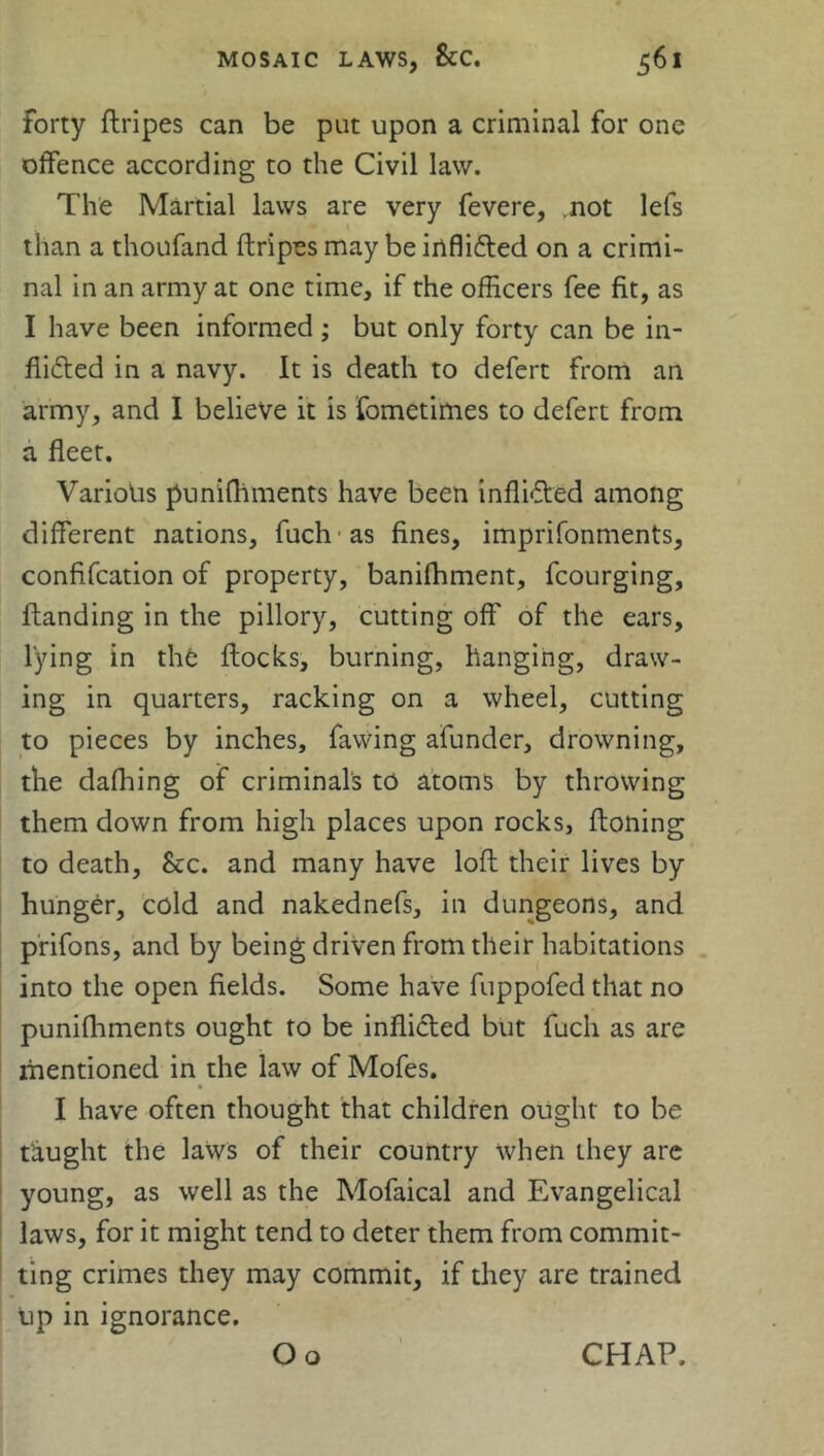 Forty ftripes can be put upon a criminal for one offence according to the Civil law. The Martial laws are very fevere, not lefs than a thoufand ftripes may be inflicted on a crimi- nal in an army at one time, if the officers fee fit, as I have been informed ; but only forty can be in- flicted in a navy. It is death to defert from an army, and I believe it is Fometimes to defert from a fleet. Various puniftiments have been inflicted among different nations, fuch as fines, imprifonments, confifcation of property, banifhment, fcourging, ftanding in the pillory, cutting off of the ears, lying in the ftocks, burning, hanging, draw- ing in quarters, racking on a wheel, cutting to pieces by inches, fawing afunder, drowning, the dafhing of criminals to atoms by throwing them down from high places upon rocks, ftoning to death, &c. and many have loft their lives by hunger, cold and nakednefs, in dungeons, and prifons, and by being driven from their habitations into the open fields. Some have fuppofed that no puniftiments ought to be inflicted but fuch as are mentioned in the law of Mofes. I have often thought that children ought to be taught the laws of their country when they are young, as well as the Mofaical and Evangelical laws, for it might tend to deter them from commit- ting crimes they may commit, if they are trained Up in ignorance.