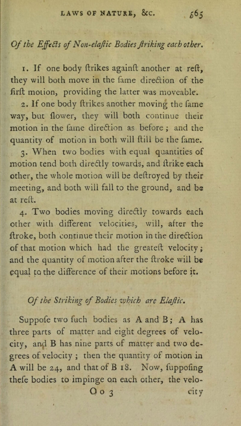 Of the Effefts of Non-elajlic Bodies Jiriking each other. 1. If one body ftrikes againft another at reft, they will both move in the fame direction of the firft motion, providing the latter was moveable. 2. If one body ftrikes another moving the fame way, but flower, they will both continue their motion in the fame dire<5tion as before ; and the quantity of motion in both will (till be the fame. 3. When two bodies with equal quantities of motion tend both dire&ly towards, and ftrike each other, the whole motion will be deftroyed by their meeting, and both will fall to the ground, and be at reft. 4. Two bodies moving diredtly towards each other with different velocities, will, after the flroke, both continue their motion in the direction of that motion which had the greateft velocity; and the quantity of motion after the ftroke will be equal to the difference of their motions before it. Of the Striking of Bodies which are Elajiic. Suppofe two fuch bodies as A and B; A has three parts of matter and eight degrees of velo- city, an^l B has nine parts of matter and two de- grees of velocity ; then the quantity of motion in A will be 24, and that of B iS. Now, fuppofing thefe bodies to impinge on each other, the velo-