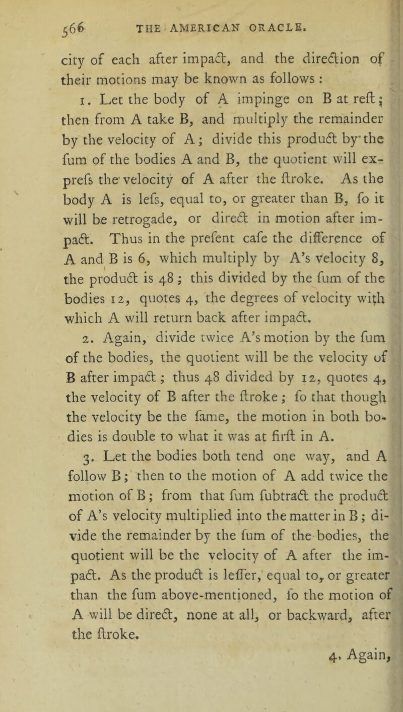 city of each after impad, and the diredion of their motions may be known as follows: 1. Let the body of A impinge on B at reft; then from A take B, and multiply the remainder by the velocity of A; divide this produd by the fum of the bodies A and B, the quotient will ex- prefs the'velocity of A after the Broke. As the body A is lefs, equal to, or greater than B, fo it will be retrogade, or dired in motion after im- pad. Thus in the prefent cafe the difference of A and B is 6, which multiply by A’s velocity 8, the produd is 48 ; this divided by the fum of the bodies 12, quotes 4, the degrees of velocity wi;h which A will return back after impad. 2. Again, divide twice A’s motion by the fum of the bodies, the quotient will be the velocity of B after impad ; thus 48 divided by 12, quotes 4, the velocity of B after the Broke; fo that though the velocity be the fame, the motion in both bo- dies is double to what it was at BrB in A. 3. Let the bodies both tend one way, and A follow B; then to the motion of A add twice the motion of B; from that fum fubtrad the produd of A’s velocity multiplied into the matter in B; di- vide the remainder by the fum of the bodies, the quotient will be the velocity of A after the im- pad. As the produd is leBer, equal toy or greater than the fum above-mentioned, fo the motion of A will be dired, none at all, or backward, after the Broke. 4, Again,