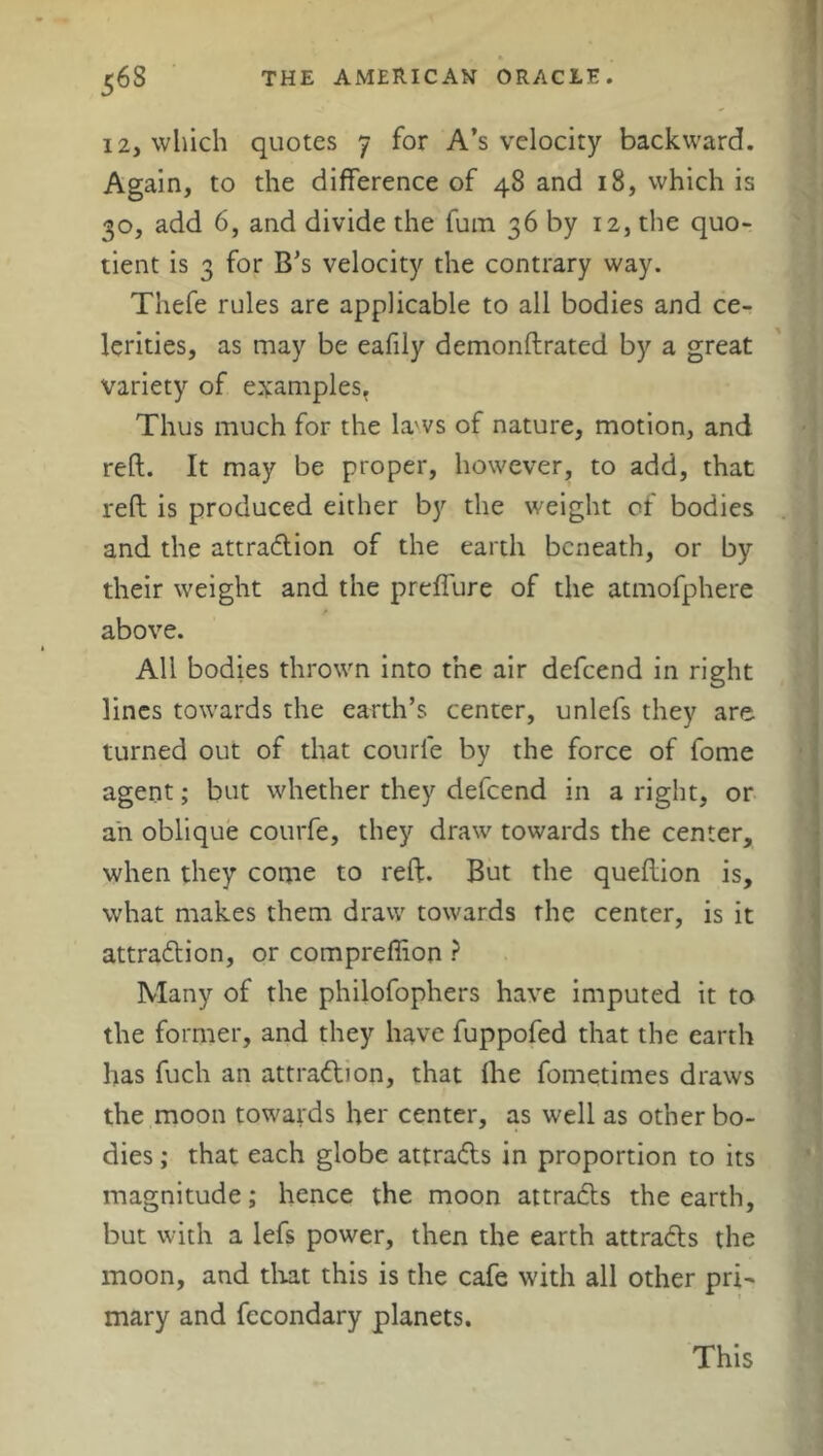 12, which quotes 7 for A’s velocity backward. Again, to the difference of 48 and 18, which is 30, add 6, and divide the fum 36 by 12, the quo- tient is 3 for B’s velocity the contrary way. Thefe rules are applicable to all bodies and ce- lerities, as may be eafily demonftrated by a great variety of examples. Thus much for the laws of nature, motion, and reft. It may be proper, however, to add, that reft is produced either by the weight of bodies and the attraction of the earth beneath, or by their weight and the preffure of the atmofphere / above. All bodies thrown into the air defeend in right lines towards the earth’s center, unlefs they are turned out of that courle by the force of fome agent; but whether they defeend in a right, or an oblique courfe, they draw towards the center, when they come to reft. But the queftion is, what makes them draw towards the center, is it attraction, or compreffion ? Many of the philofophers have imputed it to the former, and they have fuppofed that the earth has fuch an attraction, that Ihe fometimes draws the moon towards her center, as well as other bo- dies ; that each globe attra&s in proportion to its magnitude; hence the moon attracts the earth, but with a lefs power, then the earth attracts the moon, and that this is the cafe with all other pri- mary and fecondary planets. This