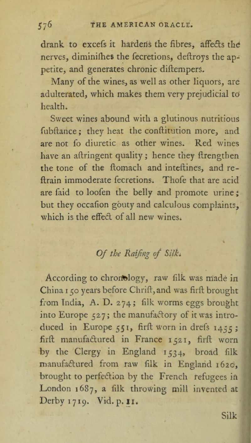 drank to excefs it hardens the fibres, affects the* nerves, diminifhes the fecretions, deftroys the ap- petite, and generates chronic diftempers. Many of the wines, as well as other liquors, are adulterated, which makes them very prejudicial to health. Sweet wines abound with a glutinous nutritious fubftance; they heat the conftitution more, and are not fo diuretic as other wines. Red wines have an aftringent quality; hence they ftrengtben the tone of the ftomach and inteltines, and re- ftrain immoderate fecretions. Thofe that are acid are faid to loofen the belly and promote urine j but they occafion gouty and calculous complaints, which is the effect of all new wines. Of the Raifing of Silki According to chronology, raw filk was made in China 150 years before Clirifi,and was firft brought from India, A. D. 274; filk worms eggs brought into Europe 527; the manufactory of it was intro- duced in Europe 551, firft worn in drefs 1455 > firft manufactured in France 1521, firft worn by the Clergy in England 1534, broad filk manufactured from raw filk in England 1620, brought to perfection by the French refugees in London 1687, a filk throvving mill invented at Derby 1719. Vid.p. 11. Silk