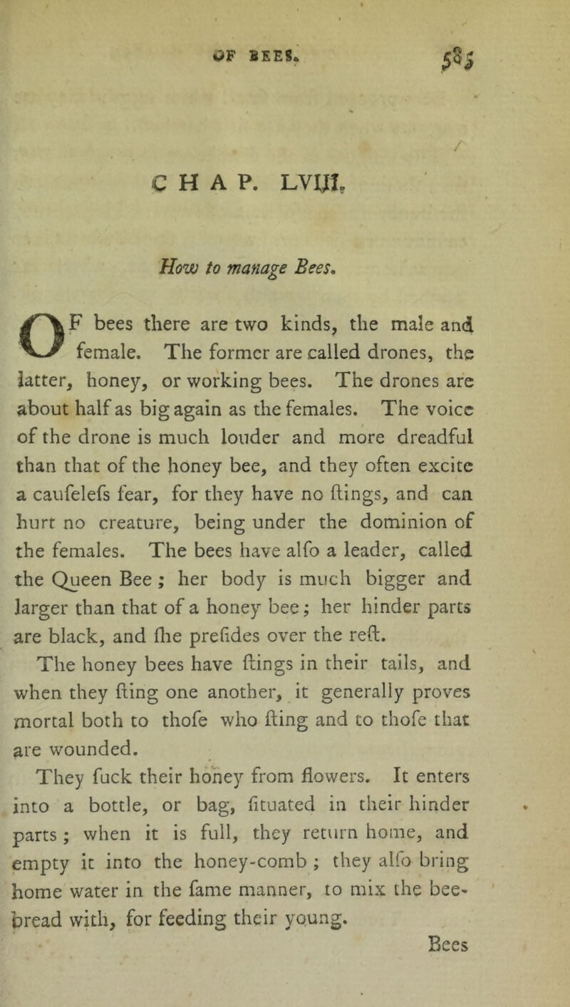 / CHAP. LVIft How to manage Bees. OF bees there are two kinds, the male and female. The former are called drones, the latter, honey, or working bees. The drones are about half as big again as the females. The voice of the drone is much louder and more dreadful than that of the honey bee, and they often excite a caufelefs fear, for they have no flings, and can hurt no creature, being under the dominion of the females. The bees have alfo a leader, called the Queen Bee ; her body is much bigger and larger than that of a honey bee; her hinder parts are black, and (lie prefides over the reft. The honey bees have flings in their tails, and when they fling one another, it generally proves mortal both to thofe who fling and to thofe that are wounded. They fuck their honey from flowers. It enters into a bottle, or bag, fituated in their hinder parts; when it is full, they return home, and empty it into the honey-comb ; they alfo bring home water in the fame manner, to mix the bee- bread with, for feeding their young. Bees