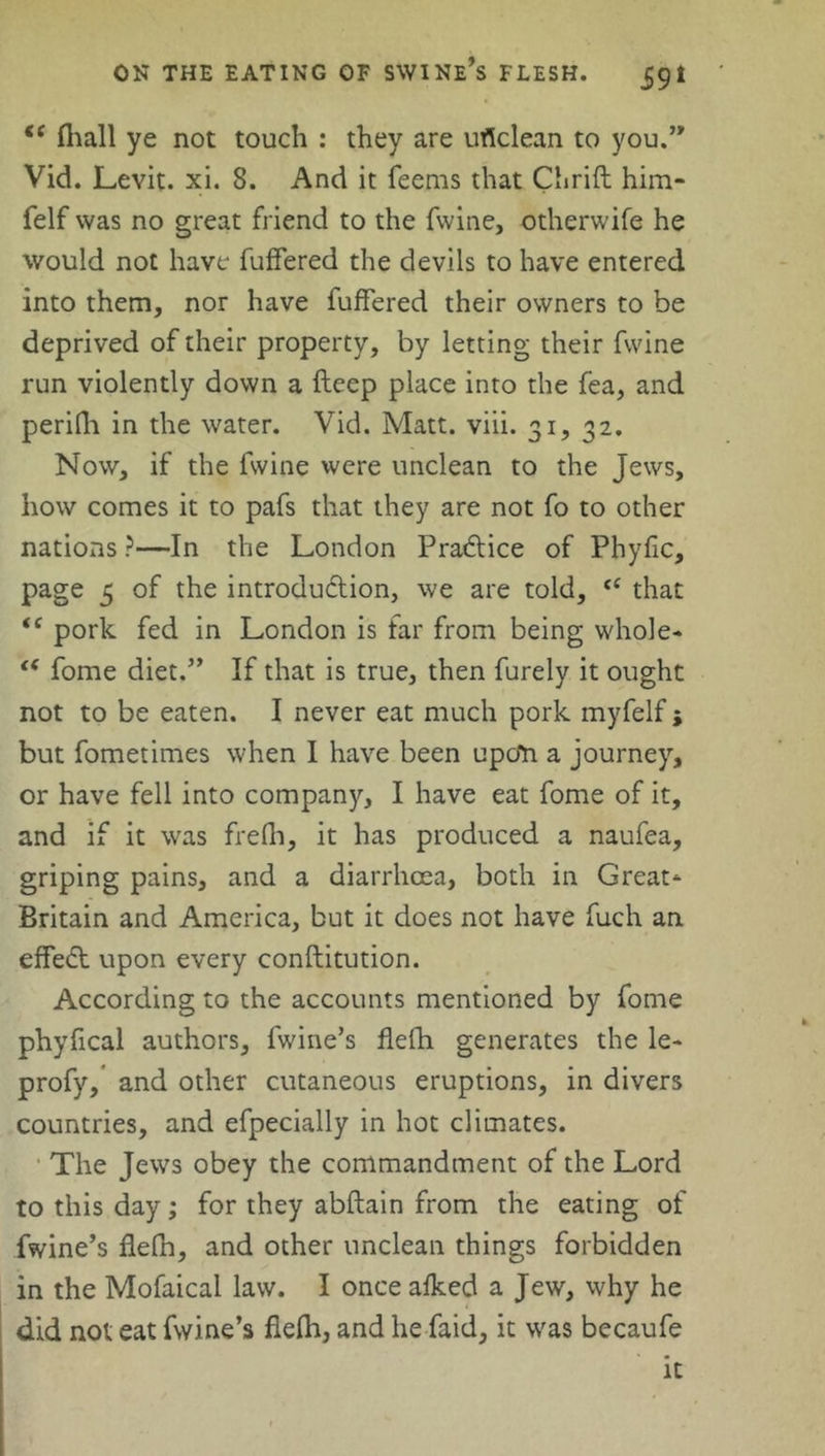 <{ (hall ye not touch : they are urtclean to you.” Vid. Levit. xi. 8. And it Teems that Chrift him- felf was no great friend to the Twine, otherwife he would not have Tuffered the devils to have entered into them, nor have Tuffered their owners to be deprived of their property, by letting their Twine run violently down a deep place into the Tea, and perilh in the water. Vid. Matt. viii. 31, 32. Now, if the Twine were unclean to the Jews, how comes it to pafs that they are not To to other nations ?—In the London Pradlice of Phyfic, page 5 of the introduction, we are told, that <c pork Ted in London is far from being whole- te Tome diet.” IT that is true, then Turely it ought not to be eaten. I never eat much pork myfelf; but fometimes when I have been upo*n a journey, or have fell into company, I have eat Tome of it, and if it was frefh, it has produced a naufea, griping pains, and a diarrhoea, both in Great* Britain and America, but it does not have fuch an effect upon every conftitution. According to the accounts mentioned by Tome phyfical authors. Twine’s flelh generates the le- profy, and other cutaneous eruptions, in divers countries, and efpecially in hot climates. The Jews obey the commandment of the Lord to this day; Tor they abftain from the eating of Twine’s fiefn, and other unclean things forbidden in the Mofaical law. I once afked a Jew, why he did not eat Twine’s flelh, and he Taid, it was becaufe it