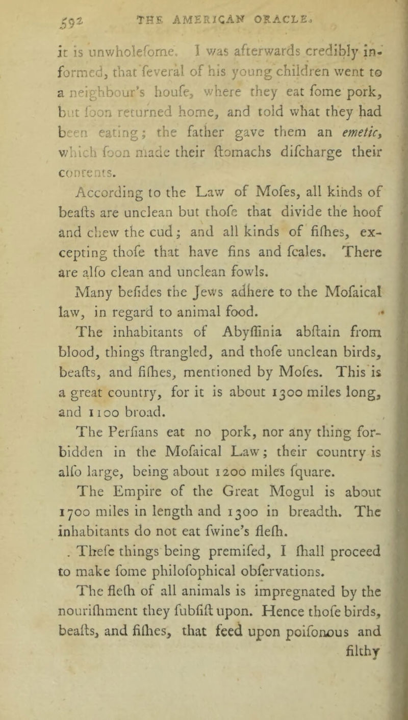 59 it is unwholeforne. 1 was afterwards credibly in- formed, that feveral of his young children went to a neighbour’s houfe, where they eat foine pork, b it foon returned home, and told what they had been eating; the father gave them an emetic, which foon made their domachs difcharge their concents. According to the Law of Mofes, all kinds of beads are unclean but thofe that divide the hoof and chew the cud; and all kinds of fifties, ex- cepting thofe that have fins and fcales. There are alfo clean and unclean fowls. Many befides the Jews adhere to the Mofaical law, in regard to animal food. • The inhabitants of Abyflinia abftain from blood, things ftrangled, and thofe unclean birds, beads, and fifhes, mentioned by Mofes. This is a great country, for it is about 1300 miles long, and 1100 broad. The Perfians eat no pork, nor any thing for- bidden in the Mofaical Law'; their country is alfo large, being about 1200 miles fquare. The Empire of the Great Mogul is about 1700 miles in length and 1300 in breadth. The inhabitants do not eat fivine’s flelh. . Thefe things being premifed, I fhall proceed to make fome philofophical obfervations. The flelh of all animals is impregnated by the nourifhment they fubfifl upon. Hence thofe birds, beads, and fillies, that feed upon poifonous and filthy