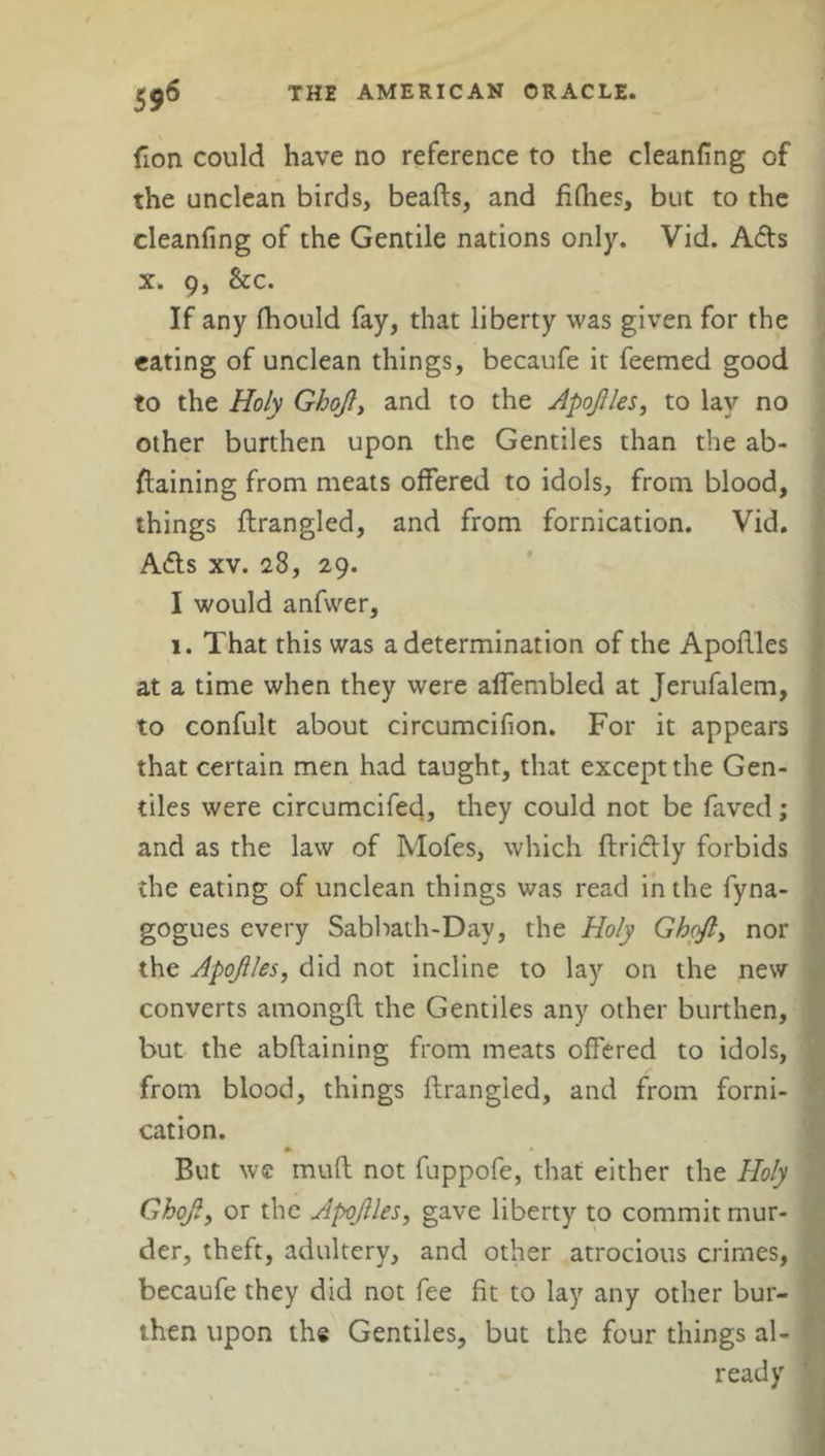 fion could have no reference to the cleaning of the unclean birds, beads, and fillies, but to the cleanfing of the Gentile nations only. Vid. A6ts x. 9, &c. If any fhould fay, that liberty was given for the eating of unclean things, becaufe it feemed good to the Holy Ghojl, and to the Apojlles, to lay no other burthen upon the Gentiles than the ab- ftaining from meats offered to idols, from blood, things ftrangled, and from fornication. Vid. A£ts xv. 28, 29. I would anfwer, 1. That this was a determination of the Apoftles at a time when they were alfembled at Jerufalem, to confult about circumcifion. For it appears that certain men had taught, that except the Gen- tiles were circumcifed, they could not be faved; and as the law of Mofes, which flri&ly forbids the eating of unclean things was read in the fyna- gogues every Sabbath-Day, the Holy Ghcjl, nor the Apojlles, did not incline to lay on the new converts amongft the Gentiles any other burthen, but the abftaining from meats offered to idols, from blood, things ftrangled, and from forni- cation. But we muft not fuppofe, that either the Holy Ghojl, or the Apojlles, gave liberty to commit mur- der, theft, adultery, and other atrocious crimes, becaufe they did not fee fit to lay any other bur- then upon the Gentiles, but the four things al- ready