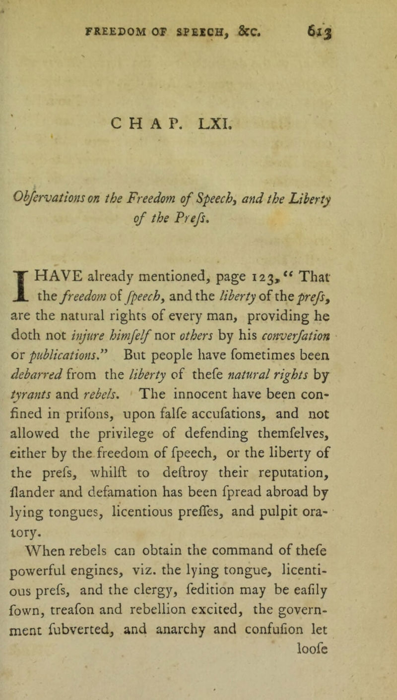 CHAP. LXI. 4 , Obfervations on the Freedom of Speech, and the Liberty of the Prefs. I HAVE already mentioned, page 123,“ That the freedom of fpeech, and the liberty of the prefs, are the natural rights of every man, providing he doth not injure himfelf nor others by his converfation or publications.” But people have fometimes been debarred from the liberty of thefe natural rights by tyrants and rebels. The innocent have been con- fined in prifons, upon falfe accufations, and not allowed the privilege of defending themfelves, either by the freedom of fpeech, or the liberty of the prefs, whilft to aeftroy their reputation, flander and defamation has been fpread abroad by lying tongues, licentious preffes, and pulpit ora- tory. When rebels can obtain the command of thefe powerful engines, viz. the lying tongue, licenti- ous prefs, and the clergy, fedition may be eafily fown, treafon and rebellion excited, the govern- ment fubverted, and anarchy and confulion let loofe