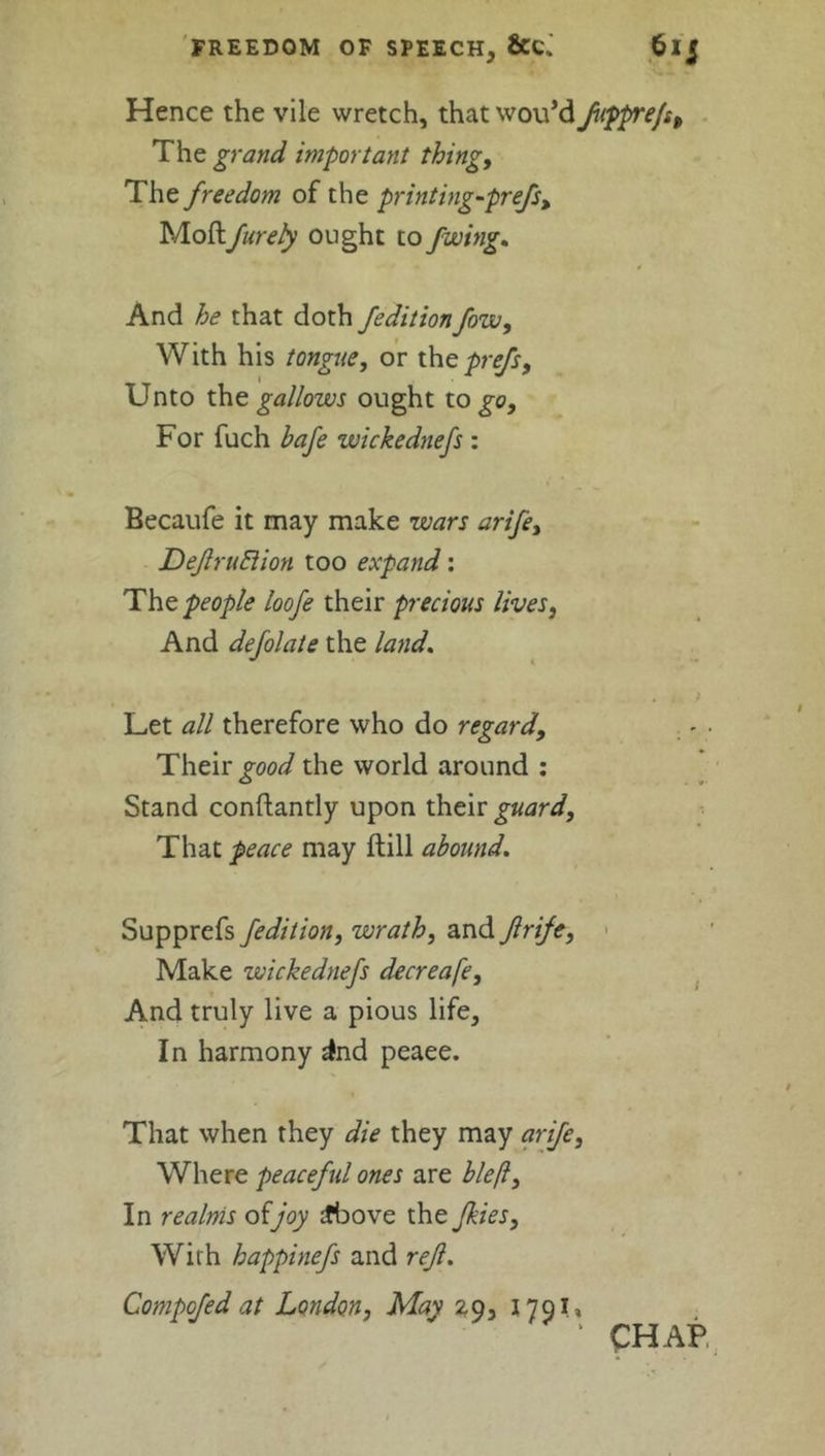 Hence the vile wretch, that wovt’d fupprefs. The grand important thing, The freedom of the printing-prefs, Mollfurely ought to Jwing. And he that doth /edition fow. With his tongue, or theprefs. Unto the gallows ought to go, For fuch bafe wickednefs : Becaufe it may make wars arife, DeJlruBion too expand: The people loofe their precious lives, And defolate the land. Let all therefore who do regard. Their good the world around : Stand conftantly upon their guard, That peace may ftill abound. Supprefs /edition, wrath, and frife, Make wickednefs decreafe. And truly live a pious life. In harmony ind peaee. That when they die they may arife. Where peaceful ones are bleft. In realms of joy £bove the /kies. With happinefs and rejl. Compofed at London, May 29, 179L