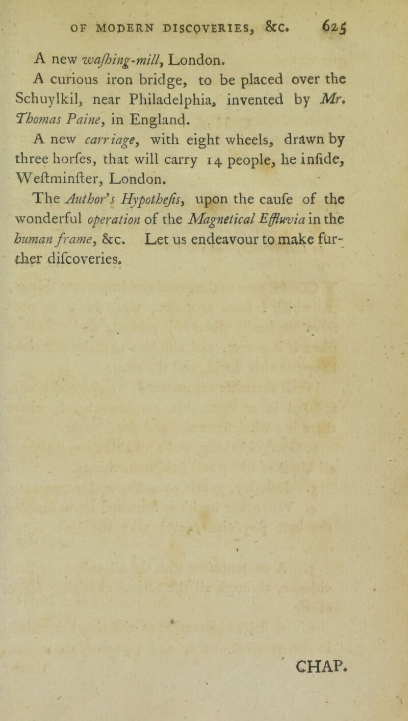 A new wajhing-mill, London. A curious iron bridge, to be placed over the Schuylkil, near Philadelphia, invented by Mr. Thomas Paine, in England. Anew carriage, with eight wheels, drawn by three horfes, that will carry 14 people, he infide, Weftminfter, London. The Author's Hypothecs, upon the caufe of the 1 wonderful operation of the Magneiical Effluvia in the human frame, &c. Let us endeavour to make fur- ther difcoveries. I