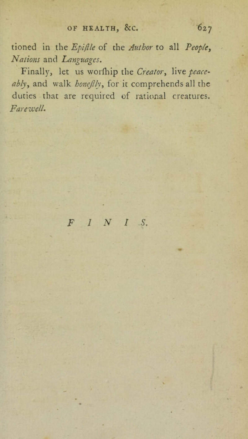OF HEALTH, &C. tioned in the Epiflle of the Author to all Peop/ey Nations and Languages. Finally, let us worfhip the Creator y live peace- ably y and walk honeJUy, for it comprehends all the duties that are required of rational creatures. Farewell.