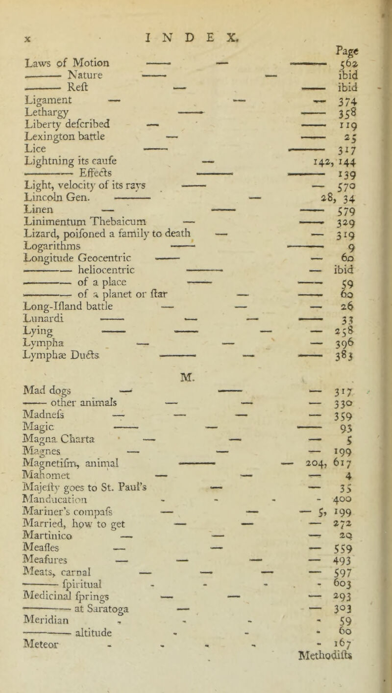 Laws of Motion — Nature Reft — Ligament — Lethargy Liberty defcribed — Lexington battle — Lice Lightning its caufe ■ Effects Light, velocity of its rays — Lincoln Gen. Linen — Linimentum Thebaicum — Lizard, poifoned a family to death Logarithms Longitude Geocentric heliocentric — of a place — — of a planet or ftar Long-Ifland battle — Lunar di — Lying Lympha — Lymphse Duffs M. Mad dogs —• other animals — Madnefs — — Magic Magna Charta — Magnes — Magnetifm, animal Mahomet — Majefty goes to St. Paul’s Manducation Mariner’s compafs — Married, how to get — Martin ico — Meafles — Meafures — — Meats, carnal — ■ fpiritual Medicinal fprings at Saratoga — Meridian altitude Meteor — 204, — S’ 317 330 359 93 S 199 617 4 35 400 199 — 272 — 20 — 559 — 493 — 597 - 603 — 293 — 3° 3 - 59 - 60 - *67 Methodifts