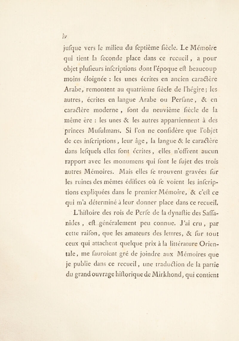 jufque vers fe milieu du feptième fiècle. Le Mémoire qui tient la fécondé place dans ce recueil, a pour objet plufieurs infcriptions dont l’époque ell beaucoup moins éloignée : les unes écrites en ancien caraéîère Arabe, remontent au quatrième fiècle de l’hégire; les autres, écrites en langue Arabe ou Perfane, & en caraéîère moderne , font du neuvième fiècle de la même ère : les unes & les autres appartiennent à des princes Mufulmans. Si l’on ne confidère que l'objet de ces infcriptions, leur âge, la langue & le caraéîère dans lefquels elles font écrites, elles n’offrent aucun rapport avec les monumens qui font le fujet des trois autres Mémoires. Mais elles fe trouvent gravées fur les ruines des mêmes édifices où fe voient les infcrip- tions expliquées dans le premier Mémoire, & c’eft ce qui m’a déterminé à leur donner place dans ce recueil, L’hifioire des rois de Perfe de la dynafiie des Saffa- nides , efl généralement peu connue. J’ai cru , par cette raifon, que les amateurs des lettres, & fur tout ceux qui attachent quelque prix à la littérature Orien- tale, me fauroient gré de joindre aux Mémoires que je publie dans ce recueil, une traduélion de la partie du grand ouvrage hillorique de Mirkhond, qui contient