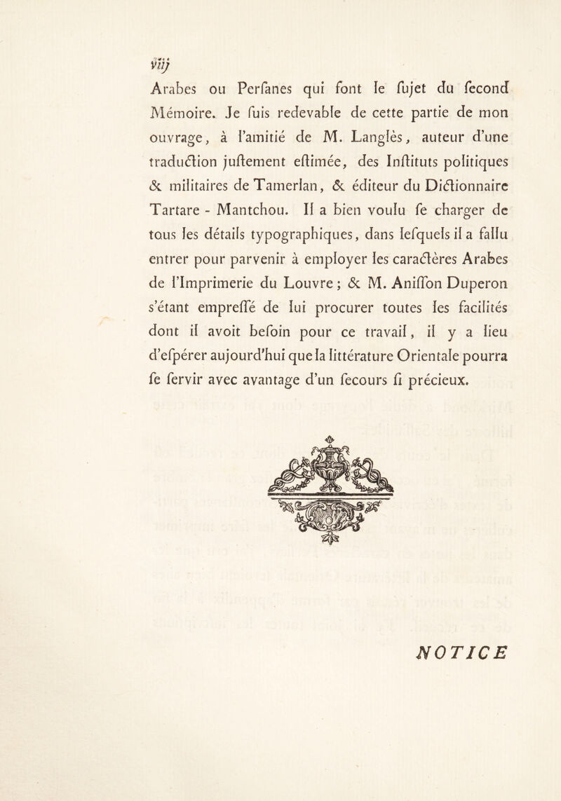 7^« * Vil) Arabes ou Perfanes qui font le fujet du fécond Mémoire. Je fuis redevable de cette partie de mon ouvrage, à l’amitié de M. Langiès, auteur d’une traduction jultement eftimée, des Inftituts politiques & militaires de Tamerlan, & éditeur du Dictionnaire Tartare - Mantchou. Il a bien voulu fe charger de tous les détails typographiques, dans lefquels il a fallu entrer pour parvenir à employer les caractères Arabes de l’Imprimerie du Louvre ; & M. Aniflon Duperon s’étant emprefle de lui procurer toutes les facilités dont il avoit befoin pour ce travail, il y a lieu d’efpérer aujourd’hui que la littérature Orientale pourra fe fervir avec avantage d’un fecours ü précieux. NOTICE