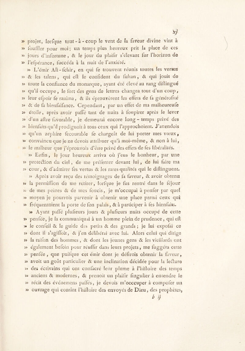 *> « Xj » projet, lorfque tout - a - coup îe vent de la faveur divine vint à louffler pour moi ; un temps plus heureux prit la place de ces » jours d’infortune , & îe jour du plaifir s’élevant lur l’horizon de » l’efpérance, fuccéda à la nuit de l’anxiété. >5 L’émir Aîi-fchir, en qui fe trouvent réunis toutes îes vertus 53 & îes taîens , qui effc îe confident du fui tan , & qui jouit de 3> toute fa confiance du monarque, ayant été élevé au rang diftingué 3> qu’il occupe , ie fort des gens de lettres changea tout d’un coup, leur efpoir fe ranima, & ils éprouvèrent les effets de la générofité » & de fa bienfaifance. Cependant, par un effet de ma maiheureufe 33 étoile, après avoir paffé tant de nuits à foupirer après le lever 33 d’un aftre favorable, je demeurai encore long - temps privé des 33 bienfaits qu’il prodiguoit à tous ceux qui l’approchoient. J’attendois 33 qu’un zéphire fecourable fe chargeât de lui porter mes vœux, >3 convaincu que je ne devois attribuer qu’à moi-même, ôc non à lui, » le malheur que j’éprouvois d’etre privé des effets de fes libéralités. 33 Enfin, le jour heureux arriva où j’eus ie bonheur, par une 33 protection du ciel , de me préfenter devant lui, de lui faire ma 33 cour, & d’admirer fes vertus & les rares qualités qui le diftinguent. 33 Après avoir reçu des témoignages de la faveur, & avoir obtenu as la permifîion de me retirer, lorfque je fus rentré dans le féjour 33 de mes peines & de mes foucis, je m’occupai à penfer par quel 33 moyen je pourrois parvenir à obtenir une place parmi ceux qui 33 fréquentoient fa porte de fon palais, & à participer à les bienfaits. 33 Ayant paflé plufieurs jours & plufieurs nuits occupé de cette 33 penfée, je la communiquai à un homme plein de prudence, qui eil 3» le confeil & le guide des petits & des grands ; je lui expofai ce 33 dont il s’agi (Toit, & j’en délibérai avec lui. Alors celui qui dirige 33 la raîfon des hommes , & dont les jeunes gens & les vieillards ont 33 également befoin pour réuffir dans leurs projets, me fuggéra cette 33 penfée, que puifque cet émir dont je défirois obtenir la faveur, 33 avoit un goût particulier & une inclination décidée pour la leélure 33 de* écrivains qui ont confacré leur plume à l’hiftoire des temps 33 anciens & modernes, & prenoit un plaifir fingulier à entendre le 33 récit des événemens paffés, je devois m’occcuper à compofer un ouvrage qui contînt i’hiftoire des envoyés de Dieu, des prophètes, b ij 33