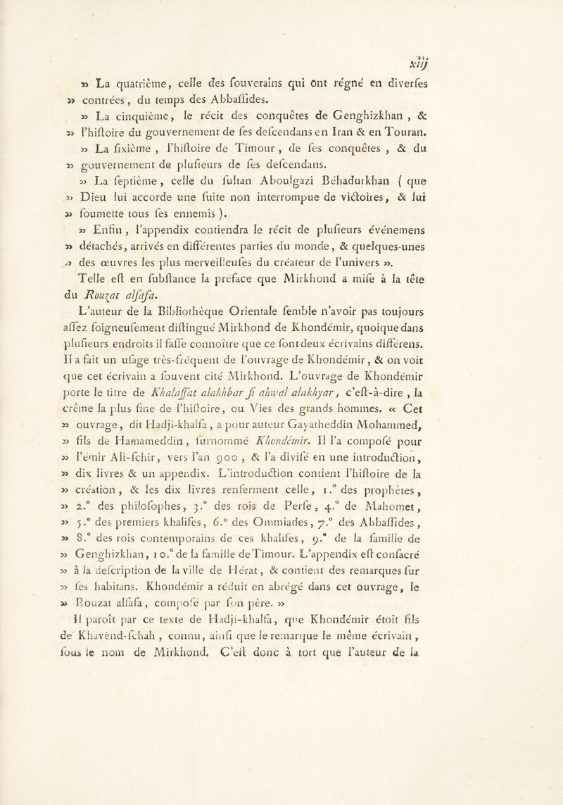 33 U# XltJ La quatrième, celle des fouverains qui Ont régné en diverfes contrées, du temps des Abbafiides. » La cinquième, le récit des conquêtes de Genghizkhan , de 33 l’hifhoire du gouvernement de Tes defeendans en Iran & en Touran. » La fixième , i’hiftoire de Timour , de Tes conquêtes , de du 35 gouvernement de plufieurs de les defeendans. 55 La feptième , celle du fultan Abouîgazi Béhadurkhan ( que 35 Dieu lui accorde une fuite non interrompue de victoires, & lui 35 foumette tous fes ennemis ). 33 Enfin , fappendix contiendra le récit de plufieurs événemens 33 détachés, arrivés en différentes parties du monde, de quelques-unes » des œuvres les plus merveiüeules du créateur de l’univers ». Telle eft en fubftance la préface que Mirkhond a mife à la tête du Roulai dlfafa. L’auteur de la Bibliothèque Orientale femble n’avoir pas toujours affez foigneufement difingué Mirkhond de Khondémir, quoique dans plufieurs endroits il fafle connoître que ce font deux écrivains différens. Il a fait un ufage très-fréquent de l’ouvrage de Khondémir, & on voit que cet écrivain a fouvent cité Mirkhond. L’ouvrage de Khondémir porte le titre de KhalaJJat alakhbar jï ahwal alakhyar, c’ef-à-dire , la crème la plus fine de i’hifloire, ou Vies des grands hommes. « Cet 33 ouvrage , dit Hadji-khaifa , a pour auteur Gayatheddin Mohammed, 35 fils de Hamameddin, furnommé Khondémir. Il l’a compofé pour 35 l’émir Aii-fchir, vers fan 900 , & fa divifé en une introduction, 33 dix livres & un appendix. L’introduction contient i’hiltoire de la 33 création, & les dix livres renferment ceife, 1.° des prophètes, 33 2.0 des philofophes, 3.° des rois de Perfe , 4.° de Mahomet, 33 5.° des premiers khalifes, 6.° des Ommiades, 7.0 des Ahbafîîdes , 33 8.° des rois contemporains de ces khalifes, 9.® de la famille de 35 Genghizkhan, 1 o,°de la famille de Timour. L’appendix eft confacré 35 à la defeription de la ville de Hérat, & contient des remarques fur 33 (es habitans. Khondémir a réduit en abrégé dans cet ouvrage, le » Rouzat alfafa, compofé par fon père. 5> Il paroît par ce texte de Hadji-khalfà, que Khondémir étoit fils de Khavènd-fchah , connu, ainfi que le remarque le même écrivain , fous le nom de Mirkhond. G’eft donc à tort que l’auteur de la