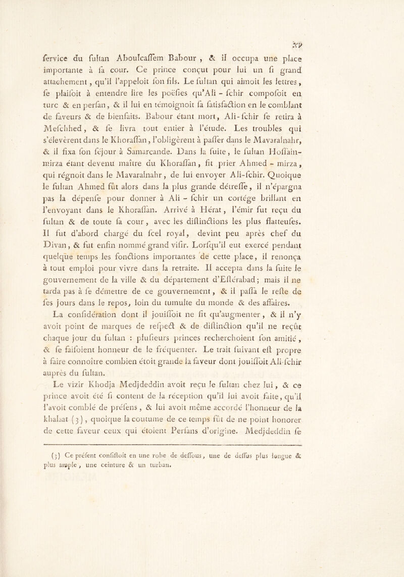 Service du fultan. Abouîcafiem B abolir , & il occupa une place importante à la cour. Ce prince conçut pour lui un fi grand attachement , qu’il i’appeioiî Ion fils. Le fui tan qui aimoit les lettres, fe plaifoit à entendre lire les poéfies qu’Ali - fchir compofoit en turc & en perfan, & il lui en témoignait fa fatisfafition en le comblant de faveurs Si de bienfaits. Babour étant mort, Ali-fchir fe retira à Mefchhed, fit fe livra tout entier à l’étude. Les troubles qui s’élevèrent dans le Khoraffan, {’obligèrent à pafier dans le Mavarainahr, ôl il fixa fon féjour à Samarcande. Dans la fuite, le fultan Hofïain- nfirza étant devenu maître du Khoraffan, fit prier Ahmed - mirza, qui régnoit dans le Mavarainahr, de lui envoyer Aii-fchir. Quoique le fultan Ahmed fût alors dans la plus grande dé ire fie, il n’épargna pas la dépenfe pour donner à Ali - fchir un cortège brillant en l’envoyant dans le Khorafian. Arrivé à Herat, l’émir fut reçu du fultan Si de toute fa cour , avec les diflinfitions les plus fîatteufes. II fut d’abord chargé du fcel royal, devint peu après chef du D ivan, & fut enfin nommé grand vifir. Lorfqu’il eut exercé pendant quelque temps les fon filions importantes de cette place, il renonça à tout emploi pour vivre dans la retraite. Il accepta dans la fuite le gouvernement de la ville Si du département d’Eflérabad; mais il ne tarda pas à fe démettre de ce gouvernement, fit il pafia le relie de fes jours dans le repos, loin du tumulte du inonde & des affaires. La confidération dont il jouifioit ne fit qu’augmenter , Si il n’y avoit point de marques de refipefit Sl de diftinfition qu’il ne reçût chaque jour du fultan : plufieurs princes recherchoient fon amitié , Sl fe faifoient honneur de le fréquenter. Le trait fuivant eil propre à faire connoître combien étoit grande la faveur dont jouiffoit Ali fchir auprès du fultan. Le vizir Khodja Medjdeddin avoit reçu fe fultan chez lui, fit ce prince avoit été fi content de la réception qu’il lui avoit faite, qu’il l’avoit comblé de préfens, fit lui avoit même accordé l’honneur de la khalaat (3) , quoique la coutume de ce temps fût de ne point honorer de cette faveur ceux qui étoient Perfans d’origine. Medjdeddin le (3) Ce prêtent confifloit en une robe de défions, une de defïus plus longue & plus ample , une ceinture & un turban.