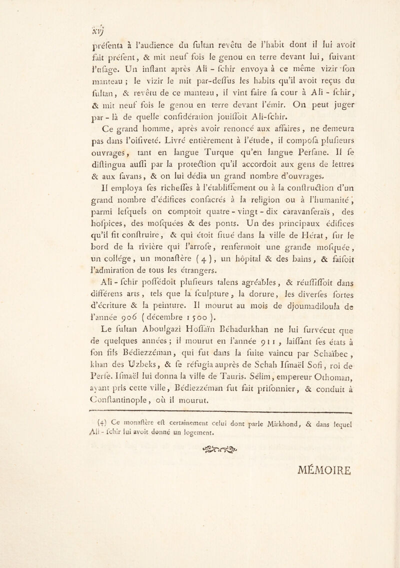 XVJ préfenta à l’audience du fuîtan revêtu de l’habit dont il lui a voit fait prêtent, & mit neuf fois le genou en terre devant iui, fuivant fittfage. Un inftant après Ali - fchir envoya à ce même vizir Ton manteau ; le vizir le mit par-detfus les habits qu’il avoit reçus du fuîtan, & revêtu de ce manteau, il vint faire fa cour à Ali - fchir, & mit neuf fois le genou en terre devant l’émir. On peut juger par - là de quelle confidéraiion jouifioit Ali-fcbir. Ce grand homme, après avoir renoncé aux affaires , ne demeura pas dans l’oifiveté. Livré entièrement à l’étude, il compofà piufieurs ouvrages, tant en langue Turque qu’en langue Perfane. Il fe diflingua aufii par la protection qu’il accordoit aux gens de lettres & aux favans, & on lui dédia un grand nombre d’ouvrages. Il employa fes richelfes à fétablifiement ou à la confirmation d’un grand nombre d’édifices confacrés à la religion ou à l’humanité , parmi Iefquels on comptoir quatre ~ vingt - dix caravan ferais , des hofpices, des mofquées & des ponts. Un des principaux édifices qu’il fit conftruire, & qui étoit fnué dans la ville de Herat, fur le bord de la rivière qui i’arrofe, renfermoit une grande mofquée, un collège, un monafière (4), un hôpital & des bains, & faifoit l’admiration de tous les étrangers. O Ali - fchir poffédoit piufieurs talens agréables, & réufiifioit dans différens arts, tels que la fculpture 9 la dorure, les diverfes fortes d’écriture & la peinture. 11 mourut au mois de djoumadiloula de l’année 906 (décembre 1 500 ). Le lultan Aboulgazi Ho fi aï n Béhadurkhan ne lui furvécut que de quelques années ; il mourut en farinée 9 t 1 , laiflânt fes états à fon fils Bédiezzéman, qui fut dans la fuite vaincu par Schaïbec , khan des Uzbeks, & fe réfugia auprès de Schah Ifmaël Sofi, roi de Perte. Ifmaël lui donna la ville de Tauris. Sélim, empereur Othoman, ayant pris cette ville, Bédiezzéman fut fait prifonnier, & conduit à Confiai!tinople , ou il mourut. **“— - 1 — ■■ .. - ^ {4-) Ce monafière efl certainement celui dont parle Mirkhond, & dans lequel ÀÜ- lchir lui avoît donné un logement. MÉMOIRE