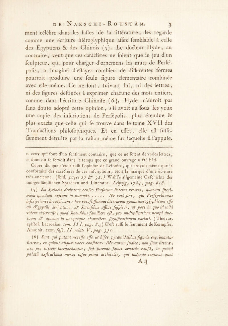 ment célèbre dans les fades de la littérature » les regarde comme une écriture hiéroglyphique afléz fembiable à celle des Égyptiens & des Chinois (5). Le doéteur Hyde, au contraire, veut que ces caraétères ne foient que le jeu d'un fculpteur, qui pour charger d’ornemens les murs de Perle- polis , a imaginé d’edayer combien de différentes formes pourroit produire une feule figure élémentaire combinée avec elle-même. Ce ne font, fuivant lui, ni des lettres, ni des figures dedinées à exprimer chacune des mots entiers, comme dans l’écriture Chinoife (6)* Hyde n’auroit pas fans doute adopté cette opinion , s’il avoit eu fous les yeux une copie des infcriptions de Perfépolis, plus étendue & plus exaéle que celle qui fe trouve dans le tome XVII des Tranfaétions philofophiques. Et en effet, elle ed fuffi- famment détruite par la raifon même fur laquelle il l’appuie* 2* ceux qui font d'un fentiment contraire, que ce ne foient de vraies lettres, 22 dont on fe fervoit dans le temps que ce grand ouvrage a été bâti. Cuper dit que c’étoit auffi l’opinion de Leibnitz , qui croyoit même que fa conformité des caraétères de ces infcriptions, étoit la marque d’une écriture très-ancienne. (Ibid, pages 27 if S2-*) Wahl’s allgemeine Gefchichte der niorgeniandifchen Sprachen und Litteratur. Leipzig, 1784, pag. 618. (5) Ex Syr lacis dérivât as cenfeo Perfarum lit feras veteres, quarum Jpeci- mina quœdam exjtant in nummis. ..... Ne verb Jînt, qui Perfepolitanas infcriptiones hic objiciant : hoc vetufliffnnuin litter arum gémis hier oglyphicum effe ab Ægyptiis derivatum, if Sinenfibus affine fufpicor, ut pote in quo id mihi videor obfervaffe, quod Sinenfibus familiare efl, pro multiplieatione nempe due- tuum if apicum in unoquoque charadere fignificationem variari. ( Thefaur. epiftol. Lacrozian. tom. Ill, pag. 8.q) C’eft aulfi Ie fentiment de Kœmpfer. Âmœnit. exot. fafe. IL relat. Vy pag. (6) Sunt qui put ant necejfe effe ut h if ce pyramidalibus figuris exprimantur litteræ , ex quibus aliquœ voces confatæ. Ale autem judice, non funt littertx $ nee pro litteris intendebantur, fed fuerunt folius ornatus caufâ, in prima pa la tii exflrudiong merus lufus primi architedi, qui ludendo tentavit quoi /