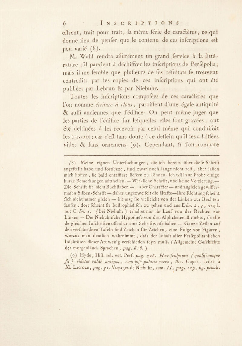 offrent, trait pour trait, la même férié de caractères, ce qui donne lieu de penfer que le contenu de ces infcriptions eft peu varié (8)* JVL Wahl rendra aflii rément un grand fervice à la litté- rature s'il parvient à déchiffrer les infcriptions de Perfépolis ; mais il me ferable que plufieurs de fes réfultats le trouvent contredits par les copies de ces infcriptions qui ont été publiées par Lebrun & par Niebuhr* Toutes les infcriptions compolées de ces caractères que Fou nomme écriture à clous, paroi lient d’une égale antiquité & auffi anciennes que l’édifice* On peut même juger que les parties de l’édifice fur lefquelles elles font gravées, ont été deftinées à les recevoir par celui même qui conduifoit les travaux ; car Left fans doute à ce deffein qu’il les a laiffées vides & fans ornemens (p). Cependant, fi Ton compare é8) Meine eignen Unterfuchungcn , die ich bereits iiber diefe Schrift angefleilt habe und fortfezze , find zwar noch lange nicht reif, aber iaffen mich hoffen , fie bald entziffert liefern zu kbnnen. Ich will zur Probe einige kurze Bemerkungen mittheilen. — Wirkliche Schrift,und keine Verzierung.—- Die Schrift ift nicht Buchfhben —-, aber Character — und zugleich gewiffer- mafen Silben-Schrift — daher ungezweifelt die altefte—-Ihre Richtung fcheint fich nicht immer gleich — hic mag fie vielleicht von der Linken zur Rechten laufen ; dort fcheint fie buftrophâdifch zu gehen und aus E lin. 2,3 , vergl. mit C. lin. 1. ( bei Niebuhr ) erhellet mir ihr Lauf von der Rechten zur Linken — Die Niebuhrifche Hypothefe von drei Alphabeten ift nichts, da aile de rgleichen Infchriften offenbar eine Schriftweife haben — Ganze Zeilen auf den verfchiednen Tafeln find Zeichen fur Zeichen , eine Folge von Figuren , woraus man deutlich wahrnimmt , dafs der Inhalt aller Perfepoliîanifchen Infchriften dieser Art wenig verfchieden feyn muis. ( Allgemeine Gefehichte der morgenland. Sprachen, pag. 618. ) (9) Hyde, Hilt. rel. vet. Per [.pag, y26. Hæc fculptura ( qualifcmnque fit) vide t ur v aide antiqua, cum ipfo palatio coeva , &c. Cuper , lettre à M. Lacrozeÿ pag. j j. Voyages de Niebuhr, tom. Il, pag* 12g , lig. pénult* /