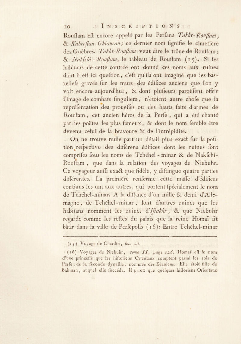 Rouflam eft encore appelé par les Perfans Takht-Ronflam ? & Kabreflan Ghiauran ; ce dernier nom fignifie le cimetière des Guèbres. Takht-Ronflam veut dire le trône de R ou flam ; & Nakfchi - Rouflam, le tableau de Rouftam (15). Si les habitait s de cette contrée ont donné ces noms aux ruines dont il eft ici queflion, c’efl qu’ils ont imaginé que les bas- reliefs gravés fur les murs des édifices anciens que l’on y voit encore aujourd’hui , & dont plufieurs parpiffent offrir l image de combats finguliers , n’étoient autre chofe que la repréfentation des proueffes ou des hauts faits d’armes de Rouflam , cet ancien héros de la Perle , qui a été chante par les poètes les plus fameux, & dont le nom femble être devenu celui de la bravoure & de l’intrépidité* On ne trouve nulle part un détail plus exaél fur la pofi- tion. refpeélive des différons édifices dont les ruines font comprifes fous les noms de Tchéhei - minar & de Nakfchi- Rouftam , que dans la relation des voyages de Niebuhr, Ce voyageur auffi exaél que fidèle, y diftingue quatre parties différentes. La première renferme cette maffte d’édifices contigus les uns aux autres, qui portent fpécialement le nom de Tchéhel-minar. A la diflance d’un mille & demi d’Alle- magne , de Tchéhel-minar, font d’autres ruines que les habitans nomment les ruines d’Iftakhr, & que Niebuhr regarde comme les reftes du palais que la reine Homaï fit bâtir dans la ville de Perfépolis (16): Entre Tchéhel-minar {15) Voyage de Chardin , lac. clt. (16) Voyages de Niebuhr, tome II, page 126. Homaï eft îe nom d’une princefTe que les hiftoriens Orientaux comptent parmi les rois de Perfe , de la fécondé dynaftie , nommée des Kéaniens. Elle étoit hile de Bahman, auquel elle fuccéda. Il paroît que quelques hiftoriens Orientaux