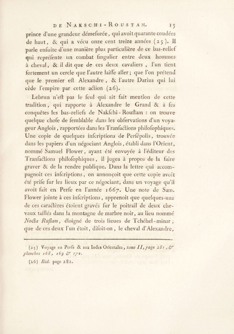 prince d'une grandeur clémefurée, qui avoit quarante coudées de haut, & qui a vécu onze cent treize années (25 ). II parle enfuite d’une manière pius particulière de ce bas-relief qui repréfente un combat fmgulier entre deux hommes à cheval, & il dit que de ces deux cavaliers , fun tient fortement un cercle que l’autre laide aller; que l’on prétend que le premier eft Alexandre , & l'autre Darius qui lui cède l’empire par cette aétion (26). Lebrun n’eft pas le feu! qui ait fait mention de cette tradition, qui rapporte à Alexandre le Grand & à fes conquêtes les bas-reliefs de Nakfchi - Rouftam : on trouve quelque chofe de femblable dans les obfervations d’un voya- geur Anglois , rapportées dans les Tranfaéiions philofophiques* Une copie de quelques infcriptions de Perfépolis, trouvée dans les papiers d’un négociant Anglois, établi dans FOrient* nommé Samuel Flower, ayant été envoyée à l’éditeur des Tranfaéiions philofophiques, il jugea à propos de la faire graver & de la rendre publique. Dans la lettre qui accom- pagnoit ces infcriptions , on annonçoit que cette copie avoit été prife fur les lieux par ce négociant, dans un voyage qu’il avoit fait en Perfe en l’année 1667* Une note de Sam* Flower jointe à ces infcriptions, apprenoit que quelques-uns de ces caractères étoient gravés fur le poitrail de deux che- vaux taillés dans la montagne de marbre noir, au lieu nommé Noda Ruflam, éloigné de trois lieues de Tchéhel-minar ; que de ces deux fun étoit, difoit-on , le cheval d’Alexandre, (25) Voyage en Perfe & aux Indes Orientales, tome 11 ^ page 281 ^ Ù* planches 168> 16g iX iyo,