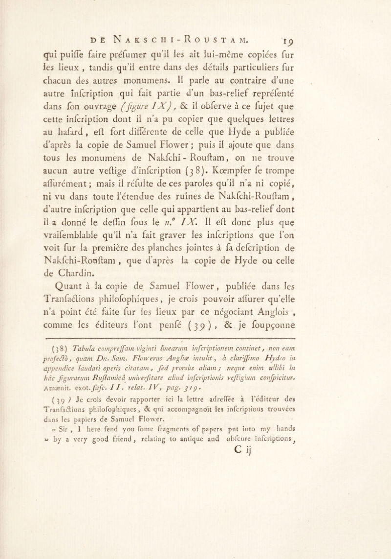 qui puifîe faire préfumer qu’il les ait lui-même copiées fur les lieux , tandis qu’il entre dans des détails particuliers fur chacun des autres monumens. Il parle au contraire d’une autre infcription qui fait partie d’un bas-relief repréfenté dans fon ouvrage (figure IX), & il obferve à ce fujet que cette infcription dont il n’a pu copier que quelques lettres au hafard , eft fort différente de celle que Hyde a publiée d’après la copie de Samuel Flower ; puis il ajoute que dans tous les monumens de Nakfchi - Rouflam » on ne trouve aucun autre veftige d’infcription {38). K ce mp fer fe trompe affurément ; mais il réfulte de ces paroles qu’il n’a ni copié* ni vu dans toute l’étendue des ruines de Nakfchi-Rouftam , d’autre infcription que celle qui appartient au bas-relief dont il a donné le delfm fous le ni IX, 1! eft donc plus que vraifemblable qu'il n’a fait graver les infcriptions que l’on voit fur la première des planches jointes à fa defcription de Nakfchi-Ronftam , que d’après la copie de Hyde ou celle de Chardin* Quant à la copie de Samuel Flower, publiée dans les Tranfaétions philofophiques, je crois pouvoir afTurer qu’elle n’a point été faite fur les lieux par ce négociant Anglois * comme les éditeurs l’ont penfé ( jp ) * & je foupçonne (38) Tabula comprejjam viginti line arum infcript ion em commet, non e am profeélo, quam Du. Sam. Flow eras An g II æ in tu lit, a chmjjimo Hydeo in appendice laudati opens citât am, fed prorsus aliam ; neque enitn ullibi in hâc fgurarum Ruftamicà univerfitate cdiud infcriptionis vejligium confpicitur, Amaenit. exot.fafc, II, relat. iV, pag, jiÿ» (39 / Je crois devoir rapporter ici îa lettre adreffée à l’éditeur des Tranfa&ions philofophiques, & qui accompagnoit les infcriptious trouvées dans les papiers de Samuel Flower. cc Sir , I here fend you fome fragments of papers put into my hands y by a very good friend, relating to antique and obfcure infcriptions L ij