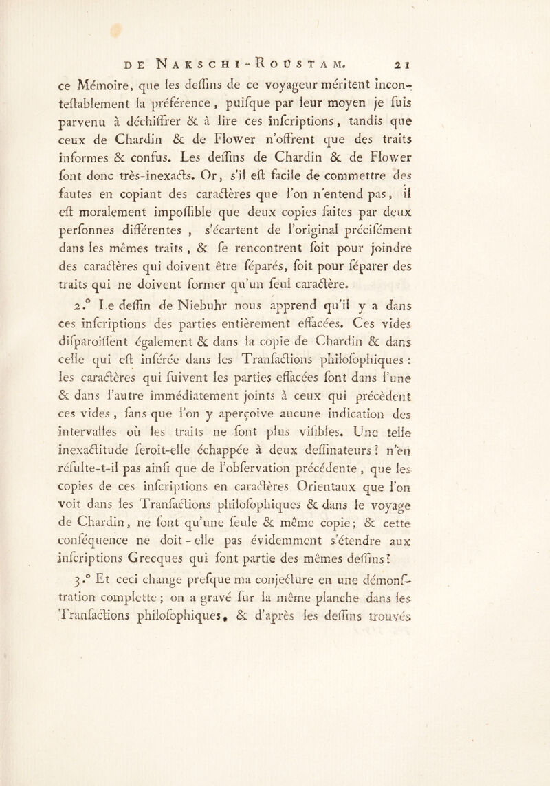 ce Mémoire, que les deffins de ce voyageur méritent inconr teflablement la préférence , puifque par leur moyen je fuis parvenu à déchiffrer & à lire ces infcriptions, tandis que ceux de Chardin & de Flower n’offrent que des traits informes & confus. Les deffins de Chardin & de Flower font donc très-inexaéts. Or, s’il efl facile de commettre des fautes en copiant des caraétères que fon n entend pas, il efl moralement impoffible que deux copies faites par deux perfonnes différentes , s’écartent de l’original précifément dans les mêmes traits , & fe rencontrent foit pour joindre des caractères qui doivent être féparés, foit pour féparer des traits qui ne doivent former qu’un feul caraétère* 2.0 Le deffm de Niebuhr nous apprend qu’il y a dans ces infcriptions des parties entièrement effacées. Ces vides difparoiffent également & dans la copie de Chardin & dans celle qui efl inférée dans les Tranfaétions phîlofophiques : les caraétères qui fuivent les parties effacées font dans l’une & dans l’autre immédiatement joints à ceux qui précèdent ces vides , fans que l’on y aperçoive aucune indication des intervalles où les traits ne font plus viübies. Une telle inexaélitude feroit-elle échappée à deux deffinateurs î n ’en réfuite-t-il pas ainfi que de l’obfervation précédente , que les copies de ces infcriptions en caraétères Orientaux que l’on voit dans les Tranfaétions phîlofophiques & dans le voyage de Chardin, ne font qu’une feule & même copie ; & cette conféquence ne doit - elle pas évidemment s'étendre aux infcriptions Grecques qui font partie des mêmes deffins! 3.° Et ceci change prefque ma conjeéture en une démons- tration complette ; on a gravé fur la même planche dans les Tranfaétions phîlofophiques $ & d’après les deffins trouvés