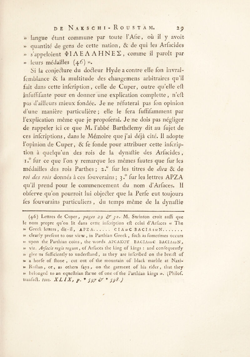 » langue étant commune par toute i’Afie, où if y avoit » quantité de gens de cette nation, & de qui ies Arfacides « s’appeloient $IAEAAHNE2, comme il paroit par >5 leurs médailles (46) ». Si la conjecture du doéleur Hyde a contre elle fon in vrai- fembiance & la multitude des changemens arbitraires qu’il fait dans cette infcription, celle de Cuper, outre qu’elle eft infuffifante pour en donner une explication complette , n’eft pas d’ailleurs mieux fondée. Je ne réfuterai pas fon opinion d’une manière particulière ; elle le fera fuffifamment par l’explication même que je propolerai. Je ne dois pas négliger de rappeler ici ce que M. l’abbé Barthélemy dit au fujet de ces infcriptions, dans le Mémoire que j’ai déjà cité. Il adopte l’opinion de Cuper, & fe fonde pour attribuer cette infcrip» tion à quelqu’un des rois de la dynaftie des Arfacides , i.° fur ce que l’on y remarque les mêmes fautes que fur les médailles des rois Parthes ; 2 A fur les titres de dieu & de roi des rois donnés à ces fouverains ; 3.° fur les lettres APZA qu’il prend pour le commencement du nom d’Arfaces. H obferve qu’on pourroit lui objeéter que la Perfe eut toujours les fouverains particuliers, du temps même de la dynaftie (4.6) Lettres de Cuper, pages 23 if 30. M. S win ton croit suffi que ie nom propre qu’on lit dans cette infcription eft celui d’Arfaces « The « Greek letters, dit-il, APZA CIA&C BACIAî^N 3> clearly prefent to our view, in Parthian Greek , fuch as fomctimes occurs 3) upon the Parthian coins, the words APCAKOT BACIAs&C BACIAéccN, 35 viz. Arfacis régis regum, of Arfaces the king of kings : and confequentîy 3> give us fufficiently to underftand, as they are infcribcd on the breaft of a> a horfe of (tone , cut out of the mountain of black marble at Naxi- 35 Rnftan , or, as others fays, on the garment of his rider, that they 3> belonged to an equeftrian flame of one of the Parthian kings ». (Philof. tranfadh tom. XL IX, p. * 33/ if * 5?8.J