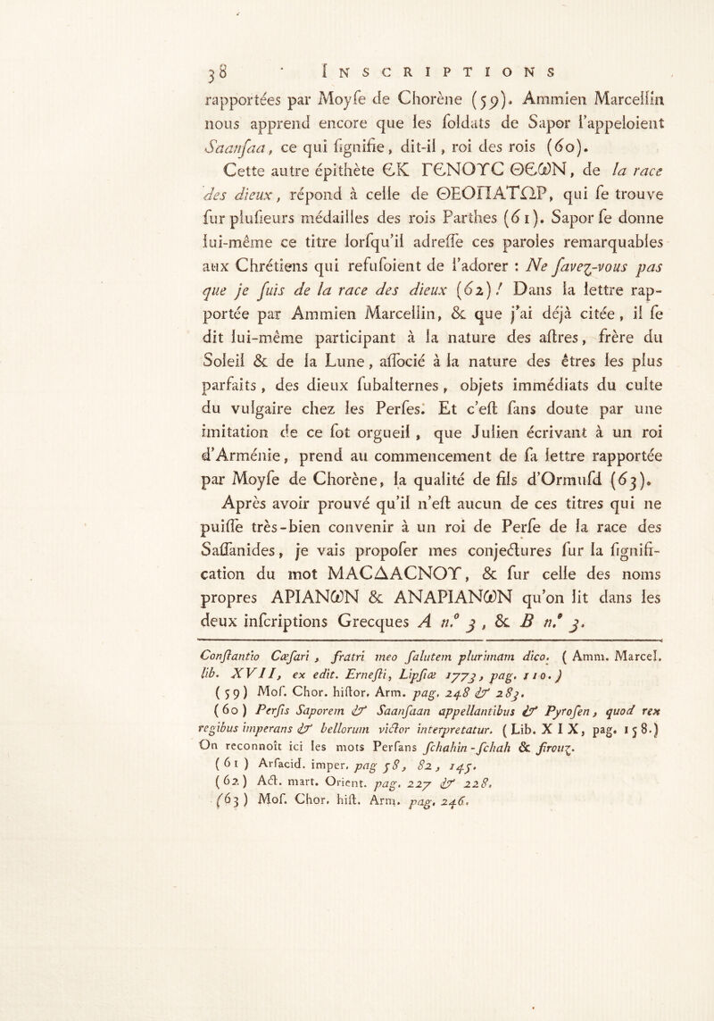 rapportées par Moyfe de Chorène (55))- A mm î en Marcellin nous apprend encore que les foldats de Sapor i'appeloient Saanfaa, ce qui lignifie, dit-il, roi des rois (60). Cette autre épithète CK FCNOTC 0C®N, de la race des dieux, répond à celle de ©EOIIATfiP, qui fe trouve fur piufieurs médailles des rois Par'thes (61). Sapor fe donne lui-même ce titre lorfqu'il adreffe ces paroles remarquables aux Chrétiens qui refufoient de l'adorer : Ne fave^-vous pas que je fuis de la race des dieux (61)/ Dans la lettre rap- portée par Ammien Marcellin, 5c que fai déjà citée, il fe dit lui-même participant à la nature des affres, frère du Soleil 8c de la Lune, affbcié à la nature des êtres les plus parfaits, des dieux fubalternes , objets immédiats du culte du vulgaire chez les Perfes* Et c’eft fans doute par une imitation de ce fot orgueil , que Julien écrivant à un roi d'Arménie, prend au commencement de fa lettre rapportée par Moyfe de Chorène, la qualité de fils d'Ormufd (63). Après avoir prouvé qu'il 11'eft aucun de ces titres qui ne puifle très-bien convenir à un roi de Perfe de la race des Saffanides, je vais propofer mes conjeélures fur la fignift- eation du mot MACAACNOT, 8c fur celle des noms propres APIANGON 8c ANAPIANOt)N qu'on lit dans les deux infcriptions Grecques A n.° 3 , 8c B 3- Conftant'io Ccefan , fiatri me a falutem plurimam dico. ( Amm. Marcel, lib. XVII, ex edit. Ernefti, Lipfiœ iyyj > pag. 110.) (59) Mof. Chor. hiftor, Arm. pag, 248 if 2 8j. (60) Per fi s Saporem if Saanfaan appellantibus if Pyrofen s quod rex regibus imperans if bellorum viiîor interpretatur. ( Lib. XIX, pag« I 5 8.) On reconnoît ici les mots Perfans fchahin - fchah & firou£. ( 61 ) Arfacid. imper, pag 58, 82 , 145. (62) A(5t. mart. Orient, pag. 22y if 228° (63) Mof. Chor. hift. Arm. pag. 246.